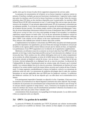 3.6 OWN : La gestion de la mobilité                                                                  33


qualité, alors que les niveaux les plus élevés supportent uniquement des services audio.
     La puissance de consommation de la batterie est un facteur important à optimiser surtout en
présence d’interfaces multiples qui peuvent fonctionner simultanément. L’approche la plus simple
pour gérer les interfaces sans ﬁl est de les laisser fonctionner en même temps. Selon des mesures
présentées dans [39] faites sur des interfaces disponibles pour le grand public, les interfaces IBM
Infrared WaveLAN RF [40] consomment en tout 1,5 watts lorsqu’elles sont au repos (pas de trans-
mission ni de réception). Ce qui présente approximativement 20% de la puissance consommée par
un ordinateur portable. À ce niveau de consommation, la gestion de la puissance de consommation
de la batterie devient cruciale. Une solution simple consiste à faire passer périodiquement l’inter-
face de niveau hiérarchique directement inférieur du niveau d’attachement dans la OWN en mode
veille (power saving low duty cycle sleep state) pendant un temps D (en secondes). Les interfaces
supérieures restent toujours en mode veille. Ceci est dû aux mécanismes de handover vertical où
le terminal mobile cherche sans cesse à écouter les interfaces des niveaux hiérarchiques inférieurs
dans l’OWN. Cette solution est très efﬁcace et des tests expérimentaux sont montrés dans [39].
Nous utilisons cette méthode pour calculer la latence dans notre système.
     L’implémentation d’un handover vertical dans une OWN utilise une partie de la bande passante
qui peut être importante si la signalisation, qui est en forme des messages de handovers envoyés par
le mobile ou des signaux pilotes (trames balises) envoyés par les stations de base, est importante.
Les performances d’une OWN augmentent avec la réduction de la signalisation supplémentaire.
     Idéalement, un utilisateur essaie de se connecter au niveau le plus bas d’une OWN, où la bande
passante est très large, le plus long temps possible avant qu’il sera nécessaire de se déplacer vers un
niveau plus haut. Notre système avec des cellules hétérogènes doit avoir le même comportement
qu’un système de cellules homogènes en terme de la faible latence des handovers horizontaux. La
raison pour exécuter un handover vertical de niveau i vers un niveau i + 1 réside dans le fait que
le niveau i devient indisponible en se déplaçant hors de sa zone de couverture. La découverte de
l’indisponibilité de réseau d’attachement prend un certains temps aﬁn d’assurer que le terminal
mobile s’est vraiment déplacé hors de la zone de couverture. Généralement en fonction de la non
réception d’un certain nombre (seuil) des trames balises envoyées par la station de base d’attache-
ment. Ce temps augmente considérablement la latence du handover vertical et un mécanisme de
prédiction serait très utile. Les mécanismes de prédiction développés dans le cadre des systèmes
homogènes ne sont pas applicables dans une OWN pour les handovers verticaux. La prédiction
des handovers verticaux est l’un de nos objectifs qui a un effet direct sur la minimisation de la
latence.
     Il est pratiquement impossible d’atteindre ces objectifs à la fois. Cependant, il faut aussi éviter
les situations où la réalisation d’un objectif dégrade la réalisation des autres objectifs. Par exemple,
la réduction de la puissance de consommation par la désactivation des interfaces sans ﬁl lorsqu’ils
ne sont pas utilisées augmente le temps latence. Aussi, l’émission et la réception des données sur
toutes les interfaces des réseaux sans ﬁl simultanément permettent l’obtention d’un handover avec
une latence nulle mais par contre il faut s’attendre à des
     consommations fortes de puissance et un gaspillage de la bande passante. Le cas idéal consiste
à faire un compromis entre ces objectifs.


3.6 OWN : La gestion de la mobilité
   Le protocole IP Mobile [8] standardisé par l’IETF [4] présente une solution incontournable
pour la gestion de la mobilité sur Internet. Cette solution est bien adaptée à la macro-mobilité,
 
