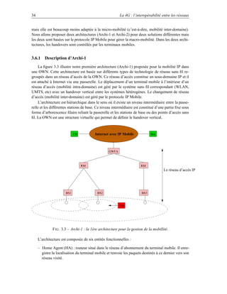 34                                                        La 4G : l’interopérabilité entre les réseaux


mais elle est beaucoup moins adaptée à la micro-mobilité (c’est-à-dire, mobilité inter-domaine).
Nous allons proposer deux architectures (Archi-1 et Archi-2) pour deux solutions différentes mais
les deux sont basées sur le protocole IP Mobile pour gérer la macro-mobilité. Dans les deux archi-
tectures, les handovers sont contrôlés par les terminaux mobiles.


3.6.1 Description d’Archi-1
     La ﬁgure 3.3 illustre notre première architecture (Archi-1) proposée pour la mobilité IP dans
une OWN. Cette architecture est basée sur différents types de technologie de réseau sans ﬁl re-
groupés dans un réseau d’accès de la OWN. Ce réseau d’accès constitue un sous-domaine IP et il
est attaché à Internet via une passerelle. Le déplacement d’un terminal mobile à l’intérieur d’un
réseau d’accès (mobilité intra-domaine) est géré par le système sans ﬁl correspondant (WLAN,
UMTS, etc) avec un handover vertical entre les systèmes hétérogènes. Le changement de réseau
d’accès (mobilité inter-domaine) est géré par le protocole IP Mobile.
     L’architecture est hiérarchique dans le sens où il existe un niveau intermédiaire entre la passe-
relle et les différentes stations de base. Ce niveau intermédiaire est constitué d’une partie ﬁxe sous
forme d’arborescence ﬁlaire reliant la passerelle et les stations de base ou des points d’accès sans
ﬁl. La OWN est une structure virtuelle qui permet de déﬁnir le handover vertical.



                            CH           Internet avec IP Mobile              HA




                                                  GWFA



                                 RM                                     RM
                                                                                       Le réseau d’accès IP




                      BS1                  BS2                          BS3



                                                         TM




              F IG . 3.3 – Archi-1 : la 1ère architecture pour la gestion de la mobillité.

     L’architecture est composée de six entités fonctionnelles :

     – Home Agent (HA) : routeur situé dans le réseau d’abonnement du terminal mobile. Il enre-
       gistre la localisation du terminal mobile et renvoie les paquets destinés à ce dernier vers son
       réseau visité.
 