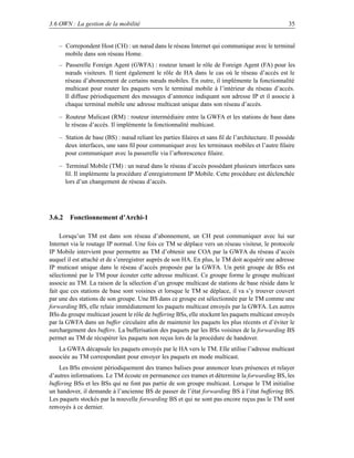3.6 OWN : La gestion de la mobilité                                                               35


   – Correpondent Host (CH) : un nœud dans le réseau Internet qui communique avec le terminal
     mobile dans son réseau Home.
   – Passerelle Foreign Agent (GWFA) : routeur tenant le rôle de Foreign Agent (FA) pour les
     nœuds visiteurs. Il tient également le rôle de HA dans le cas où le réseau d’accès est le
     réseau d’abonnement de certains nœuds mobiles. En outre, il implémente la fonctionnalité
     multicast pour router les paquets vers le terminal mobile à l’intérieur du réseau d’accès.
     Il diffuse périodiquement des messages d’annonce indiquant son adresse IP et il associe à
     chaque terminal mobile une adresse multicast unique dans son réseau d’accès.

   – Routeur Mulicast (RM) : routeur intermédiaire entre la GWFA et les stations de base dans
     le réseau d’accès. Il implémente la fonctionnalité multicast.

   – Station de base (BS) : nœud reliant les parties ﬁlaires et sans ﬁl de l’architecture. Il possède
     deux interfaces, une sans ﬁl pour communiquer avec les terminaux mobiles et l’autre ﬁlaire
     pour communiquer avec la passerelle via l’arborescence ﬁlaire.

   – Terminal Mobile (TM) : un nœud dans le réseau d’accès possédant plusieurs interfaces sans
     ﬁl. Il implémente la procédure d’enregistrement IP Mobile. Cette procédure est déclenchée
     lors d’un changement de réseau d’accès.




3.6.2 Fonctionnement d’Archi-1

     Lorsqu’un TM est dans son réseau d’abonnement, un CH peut communiquer avec lui sur
Internet via le routage IP normal. Une fois ce TM se déplace vers un réseau visiteur, le protocole
IP Mobile intervient pour permettre au TM d’obtenir une COA par la GWFA du réseau d’accès
auquel il est attaché et de s’enregistrer auprès de son HA. En plus, le TM doit acquérir une adresse
IP muticast unique dans le réseau d’accès proposée par la GWFA. Un petit groupe de BSs est
sélectionné par le TM pour écouter cette adresse multicast. Ce groupe forme le groupe multicast
associe au TM. La raison de la sélection d’un groupe multicast de stations de base réside dans le
fait que ces stations de base sont voisines et lorsque le TM se déplace, il va s’y trouver couvert
par une des stations de son groupe. Une BS dans ce groupe est sélectionnée par le TM comme une
forwarding BS, elle relaie immédiatement les paquets multicast envoyés par la GWFA. Les autres
BSs du groupe multicast jouent le rôle de buffering BSs, elle stockent les paquets multicast envoyés
par la GWFA dans un buffer circulaire aﬁn de maintenir les paquets les plus récents et d’éviter le
surchargement des buffers. La bufferisation des paquets par les BSs voisines de la forwarding BS
permet au TM de récupérer les paquets non reçus lors de la procédure de handover.
    La GWFA décapsule les paquets envoyés par le HA vers le TM. Elle utilise l’adresse multicast
associée au TM correspondant pour envoyer les paquets en mode multicast.
    Les BSs envoient périodiquement des trames balises pour annoncer leurs présences et relayer
d’autres informations. Le TM écoute en permanence ces trames et détermine la forwarding BS, les
buffering BSs et les BSs qui ne font pas partie de son groupe multicast. Lorsque le TM initialise
un handover, il demande à l’ancienne BS de passer de l’état forwarding BS à l’état buffering BS.
Les paquets stockés par la nouvelle forwarding BS et qui ne sont pas encore reçus pas le TM sont
renvoyés à ce dernier.
 