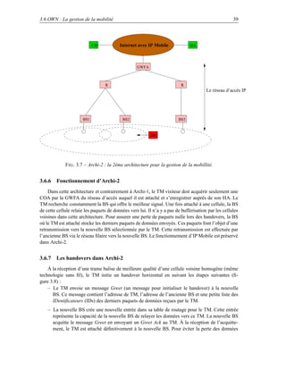 3.6 OWN : La gestion de la mobilité                                                                   39




                            CH            Internet avec IP Mobile              HA




                                                   GWFA



                                  R                                       R
                                                                                        Le réseau d’accès IP




                      BS1                  BS2                           BS3



                                                          TM




             F IG . 3.7 – Archi-2 : la 2ème architecture pour la gestion de la mobillité.


3.6.6 Fonctionnement d’Archi-2
    Dans cette architecture et contrairement à Archi-1, le TM visiteur doit acquérir seulement une
COA par la GWFA du réseau d’accès auquel il est attaché et s’enregistrer auprès de son HA. Le
TM recherche constamment la BS qui offre le meilleur signal. Une fois attaché à une cellule, la BS
de cette cellule relaie les paquets de données vers lui. Il n’a y a pas de bufferisation par les cellules
voisines dans cette architecture. Pour assurer une perte de paquets nulle lors des handovers, la BS
où le TM est attaché stocke les derniers paquets de données envoyés. Ces paquets font l’objet d’une
retransmission vers la nouvelle BS sélectionnée par le TM. Cette retransmission est effectuée par
l’ancienne BS via le réseau ﬁlaire vers la nouvelle BS. Le fonctionnement d’IP Mobile est préservé
dans Archi-2.


3.6.7 Les handovers dans Archi-2
    À la réception d’une trame balise de meilleure qualité d’une cellule voisine homogène (même
technologie sans ﬁl), le TM initie un handover horizontal en suivant les étapes suivantes (ﬁ-
gure 3.8) :
    – Le TM envoie un message Greet (un message pour initialiser le handover) à la nouvelle
      BS. Ce message contient l’adresse de TM, l’adresse de l’ancienne BS et une petite liste des
      IDentiﬁcateurs (IDs) des derniers paquets de données reçues par le TM.
    – La nouvelle BS crée une nouvelle entrée dans sa table de routage pour le TM. Cette entrée
      représente la capacité de la nouvelle BS de relayer les données vers ce TM. La nouvelle BS
      acquitte le message Greet en envoyant un Greet Ack au TM. À la réception de l’acquitte-
      ment, le TM est attaché déﬁnitivement à la nouvelle BS. Pour éviter la perte des données
 