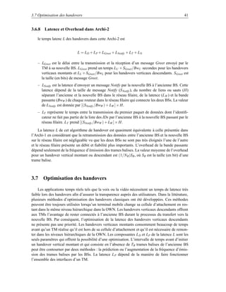 3.7 Optimisation des handovers                                                                    41


3.6.8 Latence et Overhead dans Archi-2

    le temps latenc L des handovers dans cette Archi-2 est


                             L = LD + LP + LGreet + LNotify + LT + LN

    – LGreet est le délai entre la transmission et la réception d’un message Greet envoyé par le
      TM à sa nouvelle BS. LGreet prend un temps LU + SGreet /BwU secondes pour les handovers
      verticaux montants et LL + SGreet /BwL pour les handovers verticaux descendants. S Greet est
      la taille (en bits) de message Greet.
    – LNotify est la latence d’envoyer un message Notify par la nouvelle BS à l’ancienne BS. Cette
      latence dépend de la taille de message Notify (S Notify ), du nombre de liens ou sauts (H)
      séparant l’ancienne et la nouvelle BS dans le réseau ﬁlaire, de la latence (L W ) et la bande
      passante (BwW ) de chaque routeur dans le réseau ﬁlaire qui connecte les deux BSs. La valeur
      de LNotify est donnée par [(SNotify /BwW ) + LW ] × H.
    – LT représente le temps entre la transmission du premier paquet de données dont l’identiﬁ-
      cateur ne fait pas partie de la liste des IDs par l’ancienne BS à la nouvelle BS passant par le
      réseau ﬁlaire. LT prend [(SNotify /BwW ) + LW ] × H.
     La latence L de cet algorithme de handover est quasiment équivalente à celle présentée dans
l’Archi-1 en considérant que la retransmission des données entre l’ancienne BS et la nouvelle BS
sur le réseau ﬁlaire est négligeable vu que les deux BSs ne sont pas très éloignés l’une de l’autre
et le réseau ﬁlaire présente un débit et ﬁabilité plus importants. L’overhead de la bande passante
dépend seulement de la fréquence d’émission des trames balises. La valeur moyenne de l’overhead
pour un handover vertical montant ou descendant est (1/NB )SB , où SB est la taille (en bit) d’une
trame balise.



3.7 Optimisation des handovers

    Les applications temps réels tels que la voix ou la vidéo nécessitent un temps de latence très
faible lors des handovers aﬁn d’assurer la transparence auprès des utilisateurs. Dans la littérature,
plusieurs méthodes d’optimisation des handovers classiques ont été développées. Ces méthodes
peuvent être toujours utilisées lorsqu’un terminal mobile change sa cellule d’attachement en res-
tant dans le même niveau hiérarchique dans la OWN. Les handovers verticaux descendants offrent
aux TMs l’avantage de rester connectés à l’ancienne BS durant le processus du transfert vers la
nouvelle BS. Par conséquent, l’optimisation de la latence des handovers verticaux descendants
ne présente pas une priorité. Les handovers verticaux montants consomment beaucoup de temps
avant qu’un TM réalise qu’il est hors de sa cellule d’attachement et qu’il est nécessaire de remon-
ter dans les niveaux hiérarchiques de la OWN. Les composantes L D et LP de la latence L sont les
seuls paramètres qui offrent la possibilité d’une optimisation. L’intervalle de temps avant d’initier
un handover vertical montant et qui consiste en l’absence de TB trames balises de l’ancienne BS
peut être contourner par deux méthodes : la prédiction ou l’augmentation de la fréquence d’émis-
sion des trames balises par les BSs. La latence L P dépend de la manière de faire fonctionner
l’ensemble des interfaces d’un TM.
 