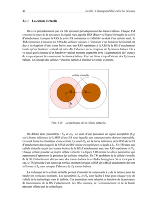 42                                                         La 4G : l’interopérabilité entre les réseaux


3.7.1 La cellule virtuelle


    On a vu précédemment que les BSs envoient périodiquement des trames balises. Chaque TM
conserve la trace de la puissance du signal reçu appelée RSS (Received Signal Strength) de sa BS
d’attachement. Lorsque la RSS de cette BS commence à s’affaiblir au-delà d’un certain seuil, le
TM commence à mesurer les RSSs des cellules voisines. L’initiation d’un handover horizontal est
due à la réception d’une trame balise avec une RSS supérieure à la RSS de la BS d’attachement
tandis qu’un handover vertical est initié dès l’absence ou la réception de TB trames balises. On a
vu aussi que la latence d’un handover vertical montant augmente avec l’augmentation de l’espace
de temps séparant la transmission des trames balises. Ceci est dû au temps d’attente des TB trames
balises. Le concept des cellules virtuelles permet d’éliminer ce temps d’attente.




                                              cellule virtuelle




                                         H
                                         α                Sα



                                         Sα




                         F IG . 3.10 – La technique de la cellule virtuelle.


     On déﬁnit deux paramètres : Sα et Hα . Le seuil d’une puissance de signal acceptable (S α )
est la borne inférieure de la RSS d’une BS sous laquelle une communication devient impossible.
Ce seuil forme les frontières d’une cellule. Le seuil Hα est la borne inférieure de la RSS de la BS
d’attachement dans laquelle la RSS d’une BS voisine est supérieure ou égale à S α . Un TM dans une
cellule virtuelle reçoit des trames balises de la BS d’attachement avec une RSS supérieure à H α .
Chaque cellule possède sa propre cellule virtuelle. La ﬁgure 3.10 montre les deux paramètres qui
permettent d’approuver la présence des cellules virtuelles. Un TM en dehors de la cellule virtuelle
de la BS d’attachement doit recevoir des trames balises des cellules homogènes. Si ce n’est pas le
cas, le TM procède à un handover vertical montant lorsque la RSS de la BS d’attachement devient
inférieure à Sα sans compter l’absence de TB trames balises.

    La technique de la cellule virtuelle permet d’annuler la composante L D de la latence pour les
handovers verticaux montants. Les paramètres S α et Hα sont faciles à ﬁxer pour chaque type de
cellule de la technologie sans ﬁl utilisée. Ces paramètres sont calculés en fonction de la puissance
de transmission de la BS d’attachement, des BSs voisines, de l’environnement et de la bande
passante offerte par la technologie.
 