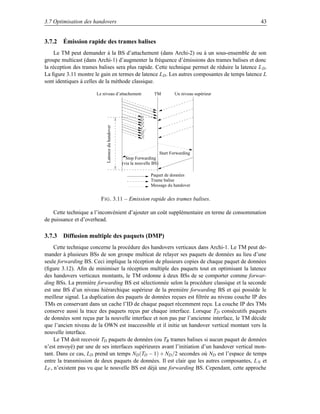 3.7 Optimisation des handovers                                                                        43


3.7.2 Émission rapide des trames balises
     Le TM peut demander à la BS d’attachement (dans Archi-2) ou à un sous-ensemble de son
groupe multicast (dans Archi-1) d’augmenter la fréquence d’émissions des trames balises et donc
la réception des trames balises sera plus rapide. Cette technique permet de réduire la latence L D .
La ﬁgure 3.11 montre le gain en termes de latence L D . Les autres composantes de temps latence L
sont identiques à celles de la méthode classique.

                       Le niveau d’attachement                     TM           Un niveau supérieur


                            Latence du handover




                                                                         Start Forwarding
                                                    Stop Forwarding
                                                  (via la nouvelle BS)

                                                                 Paquet de données
                                                                 Trame balise
                                                                 Message du handover


                         F IG . 3.11 – Emission rapide des trames balises.

    Cette technique a l’inconvénient d’ajouter un coût supplémentaire en terme de consommation
de puissance et d’overhead.

3.7.3 Diffusion multiple des paquets (DMP)
     Cette technique concerne la procédure des handovers verticaux dans Archi-1. Le TM peut de-
mander à plusieurs BSs de son groupe multicat de relayer ses paquets de données au lieu d’une
seule forwarding BS. Ceci implique la réception de plusieurs copies de chaque paquet de données
(ﬁgure 3.12). Aﬁn de minimiser la réception multiple des paquets tout en optimisant la latence
des handovers verticaux montants, le TM ordonne à deux BSs de se comporter comme forwar-
ding BSs. La première forwarding BS est sélectionnée selon la procédure classique et la seconde
est une BS d’un niveau hiérarchique supérieur de la première forwarding BS et qui possède le
meilleur signal. La duplication des paquets de données reçues est ﬁltrée au niveau couche IP des
TMs en conservant dans un cache l’ID de chaque paquet récemment reçu. La couche IP des TMs
conserve aussi la trace des paquets reçus par chaque interface. Lorsque TD consécutifs paquets
de données sont reçus par la nouvelle interface et non pas par l’ancienne interface, le TM décide
que l’ancien niveau de la OWN est inaccessible et il initie un handover vertical montant vers la
nouvelle interface.
     Le TM doit recevoir TD paquets de données (ou TB trames balises si aucun paquet de données
n’est envoyé) par une de ses interfaces supérieures avant l’initiation d’un handover vertical mon-
tant. Dans ce cas, LD prend un temps ND (TD − 1) + ND /2 secondes où ND est l’espace de temps
entre la transmission de deux paquets de données. Il est clair que les autres composantes, L N et
LF , n’existent pas vu que le nouvelle BS est déjà une forwarding BS. Cependant, cette approche
 