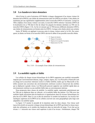 3.8 Les handovers inter-domaines                                                                  45


3.8 Les handovers inter-domaines
    Aﬁn d’éviter le coût d’exécution d’IP Mobile à chaque changement d’un réseau visiteur (le
domaine da la GWFA), une chaîne de retransmission entre les GWFAs est utlisée. Cette chaîne est
maintenue par une signalisation supplémentaire entre la nouvelle GWFA et l’ancienne. Lorsqu’un
TM se déplace d’un réseau visiteur à un autre, la nouvelle GWFA informe l’ancienne GWFA de
la localisation de ce TM dont le but de relayer les paquets de données destinées au TM vers la
nouvelle GWFA (ﬁgure 3.14). Au fur et à mesure que le TM traverse différents domaines GWFA,
une chaîne de retransmission est formée entre les GWFA. Lorsque cette chaîne atteint une certaine
    limite, IP Mobile est appliqué à nouveau entre le réseau visiteur actuel et le HA. Par consé-
quent, la chaîne est brisée et la nouvelle GWFA devient le début d’une possible nouvelle chaîne.

                                                            Paquets de données
                                 1                           ^
                        CH           HA                     Requete d’inscription
                                                                                ^
                                                            Réponse de la requete d’inscription
                                                10
                                                            Déplacement d’un TM
                             2,5            9

                             6
                 GWFA                GWFA            GWFA




                   3                   7               11
                             4                  8
                 TM                  TM               TM


                       F IG . 3.14 – Un exemple d’une chaîne de retransmission.



3.9 La mobilité rapide et faible
     Les cellules de chaque niveau hiérarchique de la OWN supportent une mobilité raisonnable
imposée par l’environnement (bureau, étage, campus, région, etc). Les Picocells et Nanocells sont
en charge de la couverture intérieure (indoor) à faible mobilité, tandis que les Macrocells et Sa-
tellite assurent une couverture des environnements extérieure (outdoor) desservant des mobiles
qui se déplacent à grande vitesse. Les Microcells peuvent supporter une mobilité rapide dans un
environnement extérieur ou une mobilité faible dans un environnement intérieur.
     Nous proposons deux classes de mobilité. La mobilité rapide, représentée généralement par
les TMs qui se déplacent dans un véhicule ; et la mobilité faible des piétons. Les TMs avec une
mobilité rapide nécessitent plus de handovers et signalisations dans les niveaux hiérarchiques les
plus bas de la OWN. Dans ce cas et aﬁn de minimiser le nombre de handovers, les niveaux hié-
rarchiques supérieurs de la OWN où les cellules couvrent une zone géographique plus large sont
adaptables à la mobilité rapide.
     La ﬁgure 3.15 montre le procédé de la transition entre les deux classes. Une vitesse seuil
(speed-threshold) est associée à chaque niveau hiérarchique de la OWN qui limite la vitesse maxi-
male des utilisateurs ou le nombre des handovers dans un intervalle de temps. Il est clair qu’un
niveau i + 1 nécessite une vitesse seuil supérieur à celui d’un niveau i. Initialement, chaque TM
 