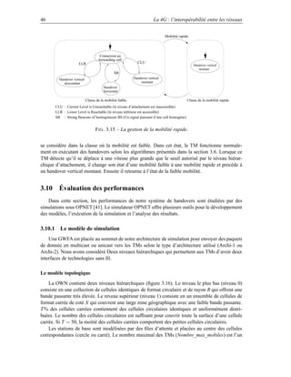 46                                                                       La 4G : l’interopérabilité entre les réseaux


                                                                                Mobilité rapide




                                      Connexion au
                                     forwarding cell
                      LLR                                     CLU
                                                                                                  Handover vertical
                                                                                                     montant
                                                SB
         Handover vertical                                  Handover vertical
            descendant                                          montant
                                         Handover
                                         horizontal

                             Classe de la mobilité faible                                     Classe de la mobilité rapide
       CLU : Current Level is Unreachable (le niveau d’attachement est inaccessible)
       LLR : Lower Level is Reachable (le niveau inférieur est accessible)
       SB : Strong Beacons of homogeneous BS (Un signal puissant d’une cell homogène)


                                   F IG . 3.15 – La gestion de la mobilité rapide.


se considère dans la classe où la mobilité est faible. Dans cet état, le TM fonctionne normale-
ment en exécutant des handovers selon les algorithmes présentés dans la section 3.6. Lorsque ce
TM détecte qu’il se déplace à une vitesse plus grande que le seuil autorisé par le niveau hiérar-
chique d’attachement, il change son état d’une mobilité faible à une mobilité rapide et procède à
un handover vertical montant. Ensuite il retourne à l’état de la faible mobilité.


3.10 Évaluation des performances
    Dans cette section, les performances de notre système de handovers sont étudiées par des
simulations sous OPNET [41]. Le simulateur OPNET offre plusieurs outils pour le développement
des modèles, l’exécution de la simulation et l’analyse des résultats.

3.10.1 Le modèle de simulation
    Une GWFA est placée au sommet de notre architecture de simulation pour envoyer des paquets
de donnée en multicast ou unicast vers les TMs selon le type d’architecture utilisé (Archi-1 ou
Archi-2). Nous avons considéré Deux niveaux hiérarchiques qui permettent aux TMs d’avoir deux
interfaces de technologies sans ﬁl.

Le modèle topologique
    La OWN contient deux niveaux hiérarchiques (ﬁgure 3.16). Le niveau le plus bas (niveau 0)
consiste en une collection de cellules identiques de format circulaire et de rayon R qui offrent une
bande passante très élevée. Le niveau supérieur (niveau 1) consiste en un ensemble de cellules de
format carrée de coté X qui couvrent une large zone géographique avec une faible bande passante.
T % des cellules carrées contiennent des cellules circulaires identiques et uniformément distri-
buées. Le nombre des cellules circulaires est sufﬁsant pour couvrir toute la surface d’une cellule
carrée. Si T = 50, la moitié des cellules carrées comportent des petites cellules circulaires.
    Les stations de base sont modélisées par des ﬁles d’attente et placées au centre des cellules
correspondantes (cercle ou carré). Le nombre maximal des TMs (Nombre_max_mobiles) est l’un
 
