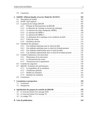 TABLE DES MATIÈRES                                                                                          3


    5.8   Conclusion . . . . . . . . . . . . . . . . . . . . . . . . . . . . . . . . . . . . . 102

6   EQMM : Efﬁcient Quality of service Model for MANETs                                                   103
    6.1 Description du modèle . . . . . . . . . . . . . . . . . . . . . . . . . .     .   .   .   .   .   103
    6.2 OLSR : QoS implicite . . . . . . . . . . . . . . . . . . . . . . . . . . .    .   .   .   .   .   105
    6.3 Le protocole de routage QOLSR . . . . . . . . . . . . . . . . . . . . .       .   .   .   .   .   105
        6.3.1 Principe de fonctionnement de QOLSR . . . . . . . . . . . . .           .   .   .   .   .   106
        6.3.2 La détection de voisinage et mesure des métriques . . . . . . .         .   .   .   .   .   107
        6.3.3 La sélection des relais multipoints (MPRs) . . . . . . . . . . .        .   .   .   .   .   108
        6.3.4 La sélection des MPRs-1 . . . . . . . . . . . . . . . . . . . . .       .   .   .   .   .   110
        6.3.5 La sélection des MPRs-2 . . . . . . . . . . . . . . . . . . . . .       .   .   .   .   .   111
        6.3.6 La déclaration de la topologie et les conditions de QoS . . . . .       .   .   .   .   .   114
        6.3.7 Calcul des routes . . . . . . . . . . . . . . . . . . . . . . . . .     .   .   .   .   .   115
        6.3.8 Oscillation des ﬂux . . . . . . . . . . . . . . . . . . . . . . . .     .   .   .   .   .   115
    6.4 Estimation des métriques . . . . . . . . . . . . . . . . . . . . . . . . .    .   .   .   .   .   116
        6.4.1 Une méthode analytique pour le calcul du délai . . . . . . . . .        .   .   .   .   .   116
        6.4.2 Une méthode analytique pour le calcul de la bande passante . .          .   .   .   .   .   124
        6.4.3 Une méthode expérimentale pour le calcul du délai . . . . . . .         .   .   .   .   .   126
        6.4.4 Une méthode expérimentale pour le calcul de la bande passante           .   .   .   .   .   127
    6.5 Contrôle d’admission et de réservation . . . . . . . . . . . . . . . . . .    .   .   .   .   .   136
        6.5.1 Maintenance de la réservation . . . . . . . . . . . . . . . . . .       .   .   .   .   .   139
        6.5.2 La déconnexion des routes . . . . . . . . . . . . . . . . . . . .       .   .   .   .   .   139
        6.5.3 Transmission de la signalisation . . . . . . . . . . . . . . . . .      .   .   .   .   .   139
    6.6 Contrôle de congestion . . . . . . . . . . . . . . . . . . . . . . . . . .    .   .   .   .   .   139
    6.7 QOLSR : Évalutaion des performances . . . . . . . . . . . . . . . . . .       .   .   .   .   .   140
        6.7.1 Les hypothèses de la simulation . . . . . . . . . . . . . . . . .       .   .   .   .   .   140
        6.7.2 Architecture générale . . . . . . . . . . . . . . . . . . . . . . .     .   .   .   .   .   141
        6.7.3 Modèle de simulation . . . . . . . . . . . . . . . . . . . . . . .      .   .   .   .   .   141
        6.7.4 Résultats de simulation . . . . . . . . . . . . . . . . . . . . . .     .   .   .   .   .   143
    6.8 Conclusions . . . . . . . . . . . . . . . . . . . . . . . . . . . . . . . .   .   .   .   .   .   153

7   Conclusions et perspectives                                                                155
    7.1 Conclusion . . . . . . . . . . . . . . . . . . . . . . . . . . . . . . . . . . . . . 155
    7.2 Perspectives . . . . . . . . . . . . . . . . . . . . . . . . . . . . . . . . . . . . . 157

A Spéciﬁcation des paquets de contrôle de QOLSR                                           159
  A.1 Le nouveau format d’un message Hello . . . . . . . . . . . . . . . . . . . . . . 159
  A.2 Le nouveau format d’un message TC . . . . . . . . . . . . . . . . . . . . . . . . 160
  A.3 Le codage TVL . . . . . . . . . . . . . . . . . . . . . . . . . . . . . . . . . . . 160

B Liste de publications                                                                                   163
 