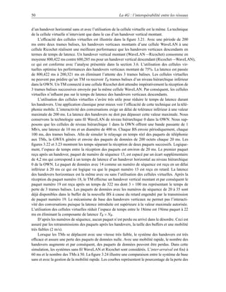 50                                                    La 4G : l’interopérabilité entre les réseaux


d’un handover horizontal sans et avec l’utilisation de la cellule virtuelle est la même. La technique
de la cellule virtuelle n’intervient que dans le cas d’un handover vertical montant.
    L’efﬁcacité des cellules virtuelles est illustrée dans la ﬁgure 3.21. Avec une période de 200
ms entre deux trames balises, les handovers verticaux montants d’une cellule WaveLAN à une
cellule Ricochet réalisent une meilleure performance que les handovers verticaux descendants en
termes de temps de latence. Un handover vertical montant (WaveLAN→Ricochet) consomme en
moyenne 800,422 ms contre 600,285 ms pour un handover vertical descendant (Ricochet→WaveLAN),
ce qui est conforme avec l’analyse présentée dans la section 3.6. L’utilisation des cellules vir-
tuelles optimise les performances des handovers verticaux montant de 75%. La latence est passée
de 800,422 ms à 200,321 ms en éliminant l’attente des 3 trames balises. Les cellules virtuelles
ne peuvent pas prédire qu’un TM va recevoir TB trames balises d’un niveau hiérarchique inférieur
dans la OWN. Un TM connecté à une cellule Ricochet doit attendre impérativement la réception de
3 trames balises successives envoyée par la même cellule WaveLAN. Par conséquent, les cellules
virtuelles n’inﬂuent pas sur le temps de latence des handovers verticaux descendants.
    L’utilisation des cellules virtuelles s’avère très utile pour réduire le temps de latence durant
les handovers. Une application classique pour mieux voir l’efﬁcacité de cette technique est la télé-
phonie mobile. L’interactivité des conversations exige un délai de tolérance inférieur à une valeur
maximale de 200 ms. La latence des handovers ne doit pas dépasser cette valeur maximale. Nous
conservons la technologie sans ﬁl WaveLAN de niveau hiérarchique 0 dans la OWN. Nous sup-
posons que les cellules de niveau hiérarchique 1 dans la OWN offrent une bande passante de 1
Mb/s, une latence de 10 ms et un diamètre de 400 m. Chaque BS envoie périodiquement, chaque
100 ms, des trames balises. Aﬁn de simuler le relayage en temps réel des paquets de téléphonie
aux TMs, la GWFA génère et envoie des paquets de données de 200 octets chaque 20 ms. Les
ﬁgures 3.22 et 3.23 montrent les temps séparant la réception de deux paquets successifs. Logique-
ment, l’espace de temps entre la réception des paquets est environ de 20 ms. Le premier paquet
reçu après un handover, paquet de numéro de séquence 13, est espacé par un écart supplémentaire
de 4,2 ms qui correspond à un temps de latence d’un handover horizontal au niveau hiérarchique
0 de la OWN. Le paquet de données avec 14 comme un numéro de séquence est reçu en un délai
inférieur à 20 ms ce qui est logique vu que le paquet numéro 13 est reçu en retard. La latence
des handovers horizontaux est la même avec ou sans l’utilisation des cellules virtuelles. Après la
réception du paquet numéro 18, le TM effectue un handover vertical montant et par conséquent le
paquet numéro 19 est reçu après un temps de 322 ms dont 3 × 100 ms représentant le temps de
perte de 3 trames balises. Les paquets de données avec les numéros de séquence de 20 à 35 sont
déjà disponibles dans le buffer de la nouvelle BS à cause du retard engendré par la transmission
de paquet numéro 19. Le mécanisme de base des handovers verticaux ne permet pas l’interacti-
vité des conversations puisque la latence introduite est supérieure à la valeur maximale autorisée.
L’utilisation des cellules virtuelles réduit l’espace de temps entre le 18ème est 19ème paquet à 22
ms en éliminant la composante de latence TB × NB .
    D’après les numéros de séquence, aucun paquet n’est perdu ou arrivé dans le désordre. Ceci est
assuré par les retransmissions des paquets après les handovers, la taille des buffers et une mobilité
très faibles (2 m/s).
    Lorsque les TMs se déplacent avec une vitesse très faible, le système des handovers est très
efﬁcace et assure une perte des paquets de données nulle. Avec une mobilité rapide, le nombre des
handovers augmente et par conséquent, des paquets de données peuvent être perdus. Dans cette
simulation, les systèmes sans ﬁl WaveLAN et Ricochet sont considérés. L’inter-arraival est ﬁxé à
60 ms et le nombre des TMs à 50. La ﬁgure 3.24 illustre une comparaison entre le système de base
sans et avec la gestion de la mobilité rapide. Les courbes représentent le pourcentage de la perte des
 