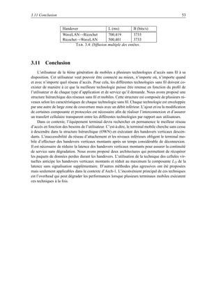 3.11 Conclusion                                                                                   53


                    Handover                      L (ms)          B (bits/s)
                    WaveLAN→Ricochet            700,419         3733
                    Ricochet→WaveLAN            500,401         3733
                           TAB . 3.4: Diffusion multiple des entêtes.



3.11 Conclusion
     L’utilisateur de la 4ème génération de mobiles a plusieurs technologies d’accès sans ﬁl à sa
disposition. Cet utilisateur veut pouvoir être connecté au mieux, n’importe où, n’importe quand
et avec n’importe quel réseau d’accès. Pour cela, les différentes technologies sans ﬁl doivent co-
exister de manière à ce que la meilleure technologie puisse être retenue en fonction du proﬁl de
l’utilisateur et de chaque type d’application et de service qu’il demande. Nous avons proposé une
structure hiérarchique des réseaux sans ﬁl et mobiles. Cette structure est composée de plusieurs ni-
veaux selon les caractéristiques de chaque technologie sans ﬁl. Chaque technologie est enveloppée
par une autre de large zone de couverture mais avec un débit inférieur. L’ajout et/ou la modiﬁcation
de certaines composante et protocoles est nécessaire aﬁn de réaliser l’interconnexion et d’assurer
un transfert cellulaire transparent entre les différentes technologies par rapport aux utilisateurs.
     Dans ce contexte, l’équipement terminal devra rechercher en permanence le meilleur réseau
d’accès en fonction des besoins de l’utilisateur. C’est-à-dire, le terminal mobile cherche sans cesse
à descendre dans la structure hiérarchique (OWN) en exécutant des handovers verticaux descen-
dants. L’inaccessibilité du réseau d’attachement et les niveaux inférieurs obligent le terminal mo-
bile d’effectuer des handovers verticaux montants après un temps considérable de déconnexion.
Il est nécessaire de réduire la latence des handovers verticaux montants pour assurer la continuité
de service sans dégradation. Nous avons proposé deux architectures qui permettent de récupérer
les paquets de données perdus durant les handovers. L’utilisation de la technique des cellules vir-
tuelles anticipe les handovers verticaux montants et réduit au maximum la composante L D de la
latence sans signalisation supplémentaire. D’autres méthodes plus agressives ont été proposées
mais seulement applicables dans le contexte d’Arch-1. L’inconvénient principal de ces techniques
est l’overhead qui peut dégrader les performances lorsque plusieurs terminaux mobiles exécutent
ces techniques à la fois.
 
