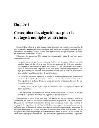 Chapitre 4

Conception des algorithmes pour le
routage à multiples contraintes

    L’objectif d’un calcul de la table routage est de déterminer une route (i.e., un ensemble de
liens à parcourir) respectant certaines contraintes, pour établir une connexion d’un nœud source
vers un nœud destinataire. Ce calcul est inclu dans le protocole de routage qui permet la diffusion
des informations nécessaires à ce calcul.
    L’émergence des réseaux haut débit rend de plus en plus crucial le calcul de route entre source
et destinataire. En effet :

    – La qualité de service que l’on est en mesure d’offrir à une connexion est directement liée
      au choix du chemin. Le calcul de route doit prendre en compte les différentes contraintes
      imposées par la connexion (débit, délai, taux de perte, etc), ces paramètres peuvent en effet
      varier en fonction des liens empruntés. Il faut donc mettre en œuvre un algorithme de rou-
      tage qui a pour rôle de trouver le meilleur chemin possible entre la source et le destinataire
      pour satisfaire les différents critères de qualité imposés.

    – Le calcul doit également répartir de la manière la plus homogène possible les ressources
      du réseau. Il faut éviter de concentrer le traﬁc sur certains liens laissant d’autres inutiles.
      Une répartition de la charge des ressources ne peut aboutir qu’à une amélioration des per-
      formances du réseau.

    – Le calcul de route doit être le plus simple possible aﬁn d’éviter les complexités en terme de
      temps d’exécution.

    – Avec des réseaux qui supportent un nombre important de nœuds (les réseaux ad hoc par
      exemple), l’algorithme de routage doit supporter un passage à l’échelle.

    Un algorithme de calcul d’une route avec QoS (Qualité de Service) consiste à trouver un
chemin entre une source et une destination qui satisfait les exigences de QoS (bande passante,
délai, etc) tout en utilisant d’une manière efﬁcace les ressources du réseau (coût, équilibrer la
charge, etc). Les algorithmes de calcul de la table de routage proposés dans cette thèse visent une
application dans le domaine du routage point-à-point sous multiples contraintes pour assurer la
gestion de la qualité de service dans les réseaux dynamiques sans aucune entité centrale. Donc le
routage doit être adaptatif (dynamique) et distribué entre les nœuds du réseau. Les calculs sont faits
sur un graphe topologique qui représente l’état du réseau. Ce graphe est construit par l’algorithme
 