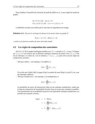 4.2 Les règles de composition des contraintes                                                           57


    Nous étendons l’ensemble des fonctions de poids Ω, déﬁni sur E, à tout couple de nœuds du
graphe :


                               ∀u ∈ V, ∀ f ∈ Ω : f (u, u) = 0
                               ∀(u, v) ∈ E, ∀ f ∈ Ω : u = v ⇐⇒ f (u, v) = ∞
                                       /

    La déﬁnition suivante sera utilisée par la suite dans les algorithmes de routage.


Déﬁnition 4.1.1 On note le voisinage de distance k de nœud u dans un graphe G :

                                   Γk (u) = {v ∈ G : dist(u, v) = k}

, où dist est la fonction nombre de sauts entre deux nœuds.


4.2 Les règles de composition des contraintes
    Soit (G,V, E, Ω) le graphe topologique pondéré avec | V |= n nœuds et | E |= m arcs. Á Chaque
arc (vi , v j ) ∈ E est associée une ou plusieurs métriques (fonctions de poids). Soit f (v i , v j ) l’une
de ces métriques. La valeur de f sur un chemin p = (v 0 , v1 , ..., vk ) peut suivre une des règles de
compositions suivantes :

    – Métrique additive : une métrique f est additive si

                                                      k
                                             f (p) = ∑ f (vi−1 , vi ).
                                                     i=1

      Il est clair que le délai (Del), la gigue (Gig), le nombre de sauts (Hop), le coût (C), etc, sont
      des métriques additives.
    – Métrique multiplicative : une métrique f est multiplicative si

                                                      k
                                             f (p) = ∏ f (vi−1 , vi ).
                                                     i=1

       La probabilité de succès de transmission (Stp) est une métrique multiplicative, tandis que
       la règle de composition de la probabilité de perte (Lp) est un peu plus complexe à qualiﬁer.
       Une transformation de la probabilité de perte en une équivalente métrique multiplicative est
       possible de la manière suivante :


                                    Lp(p) = 1 − Pst(p)
                                                          k
                                             = 1 − ∏ Pst(vi−1 , vi )
                                                      i=1
                                                       k
                                             = 1 − ∏(1 − Lp(vi−1 , vi )).
                                                      i=1
 