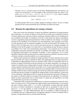 58                               Conception des algorithmes pour le routage à multiples contraintes


     – Métrique concave : la notion concave est très large. Mathématiquement, une fonction f est
       concave sur un intervalle I ∈ R si son graphe se situe au dessus de toutes les cordes. C’est-
       à-dire, ∀(x, y) ∈ I 2 , ∀t ∈ [0, 1] : f (tx + (1 − t)y) ≥ t. f (x) + (1 − t). f (y). Dans le contexte
       des graphes pondérés, une métrique f est concave si

                                      f (p) = min{ f (vi−1 , vi ), i = 1, ..., k}.

       La bande passante (Bw) est un exemple typique de métrique concave. En fait, La bande
       passante du lien le moins performant qui est attribuée au chemin tout entier.


4.3 Résumé des algorithmes de routage existants
     Dans cette section nous présentons un aperçu des différents algorithmes de routage proposés
dans la littérature. Les travaux de Wang et Crowcroft [5] ont montré que le problème de trouver
un chemin optimal sous la présence de deux ou plusieurs métriques additives et/ou multiplicatives
est un problème NP-complet. Un problème est dit NP si, étant donné une réponse au problème,
il existe un algorithme polynomial permettant de vériﬁer la validité de cette réponse. Un exemple
classique d’un tel problème est la recherche d’un cycle hamiltonien dans un graphe (c’est-à-dire,
un cycle passant par tous les sommets du graphe), il est clair qu’étant donné une solution, il est
facile en O(n) de vériﬁer que c’est un cycle et qu’il passe par tous les sommets du graphe. Un
problème (P) est dit NP-complet s’il est dans NP, et si tout problème de type NP peut se ramener
au problème (P) à l’aide d’une transformation polynomiale. Il est conjecturé qu’il n’existe pas
d’algorithme polynomial permettant de résoudre un problème NP-complet. D’autre part, seuls
les algorithmes polynomiaux sont utilisables en pratique. À notre connaissance, il n’y a aucun
algorithme largement admis qui peut donner la solution optimale au problème consistant à trouver
un chemin sous deux contraintes additives en un temps polynomial.
     Widyono [46] a proposé une méthode de routage qui donne un chemin optimal ayant le coût le
plus bas possible sans violer la contrainte de délai, mais malheureusement en temps exponentiel.
L’algorithme est appelé Bellman-Ford sous contraintes (CBF). CBF est un algorithme basé sur un
parcours en largeur d’abord découvrant des chemins avec des délais monotones et en retenant en
compte et en mettant à jour à chaque étape les nœuds visités qui ont le coût le plus bas possible. Il
s’arrête, quand la contrainte la plus élevée est excédée, ou il n’y a plus de possibilité d’améliorer les
chemins. Puisque cette extension utilise le délai qui est une métrique additive continue au lieu de la
métrique nombre de sauts, la table de routage qui contient des entrées pour chaque destination avec
son délai peut devenir très large si la méthode de codage de délai n’est pas optimisée. Comme nous
l’avons mentionné, l’algorithme de CBF a un temps de fonctionnement exponentiel. Widyono n’a
pas analysé ou cherché à améliorer le temps de fonctionnement de son algorithme. Il a seulement
précisé sa nature exponentielle mais en même temps il a signalé que son algorithme a un temps
raisonnable dans des cas réels ou en pratique.
     L’algorithme CBF a subi plusieurs améliorations et extensions notamment en termes de scala-
bilité. Les auteurs de [47–50] ont proposé des approximations quasi-polynomiales. Ils ont prouvé
que pour n’importe quelle valeur ε  0, il existe un algorithme en temps polynomial capable
de trouver un chemin satisfaisant la contrainte de délai tout en maintenant le coût sous une
borne de 1 + ε du coût optimal. Le temps d’exécution de la meilleure approximation est de
O(nmlognloglogn + nm ) [50]. Malheureusement, dans le cas pratique, le temps d’exécution de
                       ε
ces méthodes pour un ε sufﬁsamment petit est largement supérieur à celui de la méthode CBF ce
qui place ces algorithmes dans un contexte plutôt théorique.
 