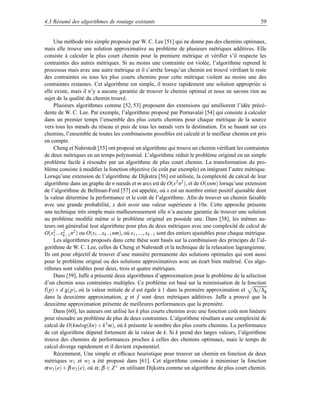 4.3 Résumé des algorithmes de routage existants                                                     59


     Une méthode très simple proposée par W. C. Lee [51] qui ne donne pas des chemins optimaux,
mais elle trouve une solution approximative au problème de plusieurs métriques additives. Elle
consiste à calculer le plus court chemin pour la premiere métrique et vériﬁer s’il respecte les
contraintes des autres métriques. Si au moins une contrainte est violée, l’algorithme reprend le
processus mais avec une autre métrique et il s’arrête lorsqu’un chemin est trouvé vériﬁant le reste
des contraintes ou tous les plus courts chemins pour cette métrique violent au moins une des
contraintes restantes. Cet algorithme est simple, il trouve rapidement une solution appropriée si
elle existe, mais il n’y a aucune garantie de trouver le chemin optimal et nous ne savons rien au
sujet de la qualité du chemin trouvé.
     Plusieurs algorithmes comme [52, 53] proposent des extensions qui améliorent l’idée précé-
dente de W. C. Lee. Par exemple, l’algorithme proposé par Pornavalai [54] qui consiste à calculer
dans un premier temps l’ensemble des plus courts chemins pour chaque métrique de la source
vers tous les nœuds du réseau et puis de tous les nœuds vers la destination. En se basant sur ces
chemins, l’ensemble de toutes les combinaisons possibles est calculé et le meilleur chemin est pris
en compte.
     Cheng et Nahrstedt [55] ont proposé un algorithme qui trouve un chemin vériﬁant les contraintes
de deux métriques en un temps polynomial. L’algorithme réduit le problème original en un simple
problème facile à résoudre par un algorithme de plus court chemin. La transformation du pro-
blème consiste à modiﬁer la fonction objective (le coût par exemple) en intégrant l’autre métrique.
Lorsqu’une extension de l’algorithme de Dijkstra [56] est utilisée, la complexité de calcul de leur
algorithme dans un graphe de n nœuds et m arcs est de O(x 2 n2 ), et de O(xnm) lorsqu’une extension
de l’algorithme de Bellman-Ford [57] est appelée, où x est un nombre entier positif ajustable dont
la valeur détermine la performance et le coût de l’algorithme. Aﬁn de trouver un chemin faisable
avec une grande probabilité, x doit avoir une valeur supérieure à 10n. Cette approche présente
une technique très simple mais malheureusement elle n’a aucune garantie de trouver une solution
au problème modiﬁé même si le problème original en possède une. Dans [58], les mêmes au-
teurs ont généralisé leur algorithme pour plus de deux métriques avec une complexité de calcul de
O(x2 ...x2 n2 ) ou O(x1 ...xk−1 nm), où x1 , ..., xk−1 sont des entiers ajustables pour chaque métrique.
     1   k−1
     Les algorithmes proposés dans cette thèse sont basés sur la combinaison des principes de l’al-
gorithme de W. C. Lee, celles de Cheng et Nahrstedt et la technique de la relaxation lagrangienne.
Ils ont pour objectif de trouver d’une manière permanente des solutions optimales qui sont aussi
pour le problème orignal ou des solutions approximatives avec un écart bien maîtrisé. Ces algo-
rithmes sont valables pour deux, trois et quatre métriques.
     Dans [59], Jaffe a présenté deux algorithmes d’approximation pour le problème de la sélection
d’un chemin sous contraintes multiples. Ce problème est basé sur la minimisation de la fonction
f(p) + d.g(p), où la valeur initiale de d est égale à 1 dans la première approximation et ∆f /∆g
dans la deuxième approximation, g et f sont deux métriques additives. Jaffe a prouvé que la
deuxième approximation présente de meilleures performances que la première.
     Dans [60], les auteurs ont utilisé les k plus courts chemins avec une fonction coût non linéaire
pour résoudre un problème de plus de deux contraintes. L’algorithme résultant a une complexité de
calcul de O(kmlog(kn) + k 3 m), où k présente le nombre des plus courts chemins. La performance
de cet algorithme dépend fortement de la valeur de k. Si k prend des larges valeurs, l’algorithme
trouve des chemins de performances proches à celles des chemins optimaux, mais le temps de
calcul diverge rapidement et il devient exponentiel.
     Récemment, Une simple et efﬁcace heuristique pour trouver un chemin en fonction de deux
métriques w1 et w2 a été proposé dans [61]. Cet algorithme consiste à minimiser la fonction
α w1 (e) + β w2 (e), où α , β ∈ Z + en utilisant Dijkstra comme un algorithme de plus court chemin.
 