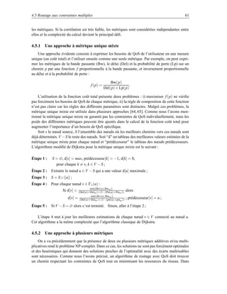 4.5 Routage aux contraintes multiples                                                            61


les métriques. Si la corrélation est très faible, les métriques sont considérées indépendantes entre
elles et la complexité du calcul devient le principal déﬁ.

4.5.1 Une approche à métrique unique mixte
    Une approche évidente consiste à exprimer les besoins de QoS de l’utilisateur en une mesure
unique (un coût total) et l’utiliser ensuite comme une seule métrique. Par exemple, on peut expri-
mer les métriques de la bande passante (Bw), le délai (Del) et la probabilité de perte (Lp) sur un
chemin p par une fonction f proportionnelle à la bande passante, et inversement proportionnelle
au délai et à la probabilité de perte :

                                                       Bw(p)
                                         f (p) =                  .
                                                   Del(p) × Lp(p)

    L’utilisation de la fonction coût total présente deux problèmes : i) maximiser f (p) ne vériﬁe
pas forcément les besoins de QoS de chaque métrique, ii) la règle de composition de cette fonction
n’est pas claire car les règles des différents paramètres sont distinctes. Malgré ces problèmes, la
métrique unique mixte est utilisée dans plusieurs approches [64, 65]. Comme nous l’avons men-
tionné la métrique unique mixte ne garantit pas les contraintes de QoS individuellement, mais les
poids des différentes métriques peuvent être ajustés dans le calcul de la fonction coût total pour
augmenter l’importance d’un besoin de QoS spéciﬁque.
    Soit s le nœud source, S l’ensemble des nœuds où les meilleurs chemins vers ces nœuds sont
déjà déterminés. V −S le reste des nœuds. Soit “d” un tableau des meilleures valeurs estimées de la
métrique unique mixte pour chaque nœud et “prédécesseur” le tableau des nœuds prédécesseurs.
L’algorithme modiﬁé de Dijkstra pour la métrique unique mixte est le suivant :

Étape 1 :    S = ∅, d[s] = max, prédécesseur[k] = −1, d[k] = 0,
               pour chaque k = s, k ∈ V − S ;
Étape 2 :   Extraire le nœud u ∈ V − S qui a une valeur d[u] maximale ;
Étape 3 :   S = S ∪ {u} ;
Étape 4 :   Pour chaque nœud v ∈ Γ1 (u) :
                                        min{Bw(u),Bwuv }
                   Si d[v]    (Del(u)+Deluv )×(1−(Pst(u)×Pstuv ))   alors
                                        min{Bw(u),Bwuv }
                       d[v]   = (Del(u)+Deluv )×(1−(pst(u)×pst ))    ; prédécesseur[v] = u ;
                                                              uv

Étape 5 :   Si V − S = ∅ alors c’est terminé. Sinon, aller à l’étape 2 ;

    L’étape 4 met à jour les meilleures estimations de chaque nœud v ∈ V connecté au nœud u.
Cet algorithme a la même complexité que l’algorithme classique de Dijkstra.

4.5.2 Une approche à plusieurs métriques
    On a vu précédemment que la présence de deux ou plusieurs métriques additives et/ou multi-
plicatives rend le problème NP-complet. Dans ce cas, les solutions ne sont pas forcément optimales
et des heuristiques qui donnent des solutions proches de l’optimalité avec des écarts maîtrisables
sont nécessaires. Comme nous l’avons précisé, un algorithme de routage avec QoS doit trouver
un chemin respectant les contraintes de QoS tout en minimisant les ressources du réseau. Dans
 