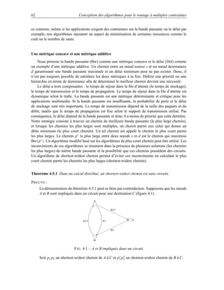 62                            Conception des algorithmes pour le routage à multiples contraintes


ce contexte, même si les applications exigent des contraintes sur la bande passante ou le délai par
exemple, nos algorithmes rajoutent un aspect de minimisation de certaines ressources comme le
coût ou le nombre de sauts.


Une métrique concave et une métrique additive
     Nous prenons la bande passante (Bw) comme une métrique concave et le délai (Del) comme
un exemple d’une métrique additive. Un chemin entre un nœud source s et un nœud destinataire
d garantissant une bande passante maximale et un délai minimum peut ne pas exister. Donc, il
n’est pas toujours possible de satisfaire les deux métriques à la fois. Déﬁnir une priorité ou une
hiérarchie en terme de dominance aﬁn de déterminer le meilleur chemin devient une nécessité.
     Le délai a trois composantes : le temps de séjour dans la ﬁle d’attente (le temps de stockage),
le temps de transmission et le temps de propagation. Le temps de séjour dans la ﬁle d’attente est
dynamique selon le traﬁc. La bande passante est une métrique déterminante et critique pour les
applications multimedia. Si la bande passante est insufﬁsante, la probabilité de perte et le délai
de stockage sont très importants. Le temps de transmission dépend de la taille des paquets et du
débit, tandis que le temps de propagation est ﬁxe selon le support de transmission utilisé. Par
conséquence, le délai dépend de la bande passante et donc il a moins de priorité que cette dernière.
Notre stratégie consiste à trouver un chemin de meilleure bande passante (le plus large chemin),
et lorsque les chemins les plus larges sont multiples, on choisit parmi eux celui qui donne un
délai minimum (le plus court chemin). Un tel chemin est appelé le chemin le plus court parmi
les plus larges. Le chemin p∗ le plus large entre deux nœuds s et d est le chemin qui maximise
Bw(p∗ ). Un algorithme modiﬁé basé sur les algorithmes de plus court chemin peut être utilisé. Les
inconvénients de ces algorithmes se résument dans la présence de plusieurs solutions (les chemins
les plus larges) de même bande passante et la possibilité que ces chemins possèdent des circuits.
Un algorithme de shortest-widest chemin permet d’éviter ces inconvénients en calculant le plus
court chemin parmi les chemins les plus larges (shortest-widest chemin).


Théorème 4.5.1 Dans un calcul distribué, un shortest-widest chemin est sans circuits.

P REUVE :
     La démonstration du théorème 4.5.1 peut se faire par contradiction. Supposons que les nœuds
     A et B sont impliqués dans un circuit pour une destination C (ﬁgure 4.1).
                                        A


                                                   P2*



                                 P1*          P1                 C


                                                   P2


                                        B


                           F IG . 4.1 – A et B impliqués dans un circuit.

     Soit p1 p2 un shortest-widest chemin de A à C et p ∗ p∗ un shortest-widest chemin de B à C.
                                                        1 2
 
