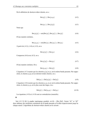 4.5 Routage aux contraintes multiples                                                         63


     Par la déﬁnition de shortest-widest chemin, on a :


                                            Bw(p∗ ) ≤ Bw(p1 p2 )
                                                2                                           (4.2)



                                            Bw(p2 ) ≤ Bw(p∗ p∗ )
                                                          1 2                               (4.3)
     Noter que


                              Bw(p∗ p∗ ) = min[Bw(p∗ ), Bw(p∗ )] ≤ Bw(p∗ )
                                  1 2              1        2          2                    (4.4)

     D’une manière similaire,


                              Bw(p1 p2 ) = min[Bw(p1 ), Bw(p2 )] ≤ Bw(p2 )                  (4.5)

     À partir de ( 4.2), ( 4.4) et ( 4.5), on a


                                            Bw(p∗ p∗ ) ≤ Bw(p2 )
                                                1 2                                         (4.6)

     Comparons (4.6) avec (4.3), on a


                                            Bw(p∗ p∗ ) = Bw(p2 )
                                                1 2                                         (4.7)

     D’une manière similaire, On a

                                            Bw(p1 p2 ) = Bw(p∗ )
                                                             2                              (4.8)

     L’équation ( 4.7) montre que les chemins p ∗ p∗ et p2 ont la même bande passante. Par suppo-
                                                 1 2
     sition, le chemin p∗ p∗ est un shortest-widest chemin, on a
                        1 2



                                      Del(p2 ) ≥ Del(p∗ p∗ )  Del(p∗ )
                                                      1 2           2                       (4.9)

     L’équation ( 4.8) montre que les chemins p 1 p2 et p∗ ont la même bande passante. Par suppo-
                                                           2
     sition, le chemin p1 p2 est le plus court des larges, on a


                                      Del(p∗ ) ≥ Del(p1 p2 )  Del(p2 )
                                           2                                               (4.10)

     Les équations ( 4.9) et ( 4.10) sont en contradiction (mutuelle).



   Soit (G,V, E, Ω) le graphe topologique pondéré, où Ω = {Bw, Del}. Soient “d1” et “d2”
deux tableaux des meilleures estimations de la bande passante et le délai respectivement jusqu’au
chaque nœud. L’algorithme de shortset-widest chemin est le suivant :
 