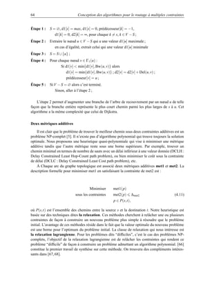64                             Conception des algorithmes pour le routage à multiples contraintes


Étape 1 :   S = ∅, d1[s] = max, d1[s] = 0, prédécesseur[k] = −1,
               d1[k] = 0, d2[k] = ∞, pour chaque k = s, k ∈ V − S ;
Étape 2 :   Extraire le nœud u ∈ V − S qui a une valeur d1[u] maximale ;
               en cas d’égalité, extrait celui qui une valeur d1[u] minimale
Étape 3 :   S = S ∪ {u} ;
Étape 4 :   Pour chaque nœud v ∈ Γ1 (u) :
                   Si d1[v]  min{d1[v], Bw(u, v)} alors
                      d1[v] = min{d1[v], Bw(u, v)} ; d2[v] = d2[v] + Del(u, v) ;
                      prédécesseur[v] = u ;
Étape 5 :   Si V − S = ∅ alors c’est terminé.
               Sinon, aller à l’étape 2 ;

    L’étape 2 permet d’augmenter une branche de l’arbre de recouvrement par un nœud u de telle
façon que la branche entière représente le plus court chemin parmi les plus larges de s à u. Cet
algorithme a la même complexité que celui de Dijkstra.


Deux métriques additives

    Il est clair que le problème de trouver le meilleur chemin sous deux contraintes additives est un
problème NP-complet [5]. Il n’existe pas d’algorithme polynomial qui trouve toujours la solution
optimale. Nous proposons une heuristique quasi-polynomiale qui vise à minimiser une métrique
additive tandis que l’autre métrique reste sous une borne supérieure. Par exemple, trouver un
chemin minimal en termes de nombre de sauts avec un délai inférieur à une valeur donnée (DCLH :
Delay Constrained Least Hop-Count path problem), ou bien minimiser le coût sous la contrainte
de délai (DCLC : Delay Constrained Least Cost path problem), etc.
    Á Chaque arc du graphe topologique est associé deux métriques additives met1 et met2. La
description formelle pour minimiser met1 en satisfaisant la contrainte de met2 est :



                                      Minimiser       met1(p)
                             sous les contraintes     met2(p)       ∆met2                     (4.11)
                                                      p ∈ P(s,t),

où P(s,t) est l’ensemble des chemins entre la source s et la destination t. Notre heuristique est
basée sur des techniques dites la relaxation. Ces méthodes cherchent à relâcher une ou plusieurs
contraintes de façon à construire un nouveau problème plus simple à résoudre que le problème
initial. L’avantage de ces méthodes réside dans le fait que la valeur optimale du nouveau problème
est une borne pour l’optimum du problème initial. La classe de relaxation qui nous intéresse est
la relaxation lagrangienne. Pour les problèmes dits “difﬁciles”, c’est le cas des problèmes NP-
complets, l’objectif de la relaxation lagrangienne est de relâcher les contraintes qui rendent ce
problème “difﬁcile” de façon à construire un problème admettant un algorithme polynomial. [66]
constitue le premier travail de synthèse sur cette méthode. On trouvera des compléments intéres-
sants dans [67, 68].
 