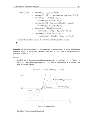 4.5 Routage aux contraintes multiples                                                                               67


        L(t λ + (1 − t)λ ) = min{met1t λ +(1−t)λ (p) : p ∈ P(s,t)}
                            = min{met1(p) + (t λ + (1 − t)λ )(met2(p) − ∆ met2 ) : p ∈ P(s,t)}
                            = min{met1(p) + t λ (met2(p) − ∆met2 ) +
                                  (1 − t)λ (met2(p) − ∆met2 ) : p ∈ P(s,t)}
                            = min{tmet1(p) + (1 − t)met1(p) + t λ (met2(p) − ∆ met2 ) +
                                  (1 − t)λ (met2(p) − ∆met2 ) : p ∈ P(s,t)}
                            = min{t(met1(p) + λ (met2(p) − ∆met2 )) +
                                  (1 − t)(met1(p) + λ (met2(p) − ∆met2 )) : p ∈ P(s,t)}
                                  t.min{met1(p) + λ (met2(p) − ∆met2 )} +
                                  (1 − t).min{met1(p) + λ (met2(p) − ∆met2 ) : p ∈ P(s,t)}.

     et donc la fonction L est concave. Il est évident que le fonction L est linéaire.




Lemme 4.5.5 Pour toute valeur λ 0 et un chemin p λ optimal (qui a la valeur minimale) en
termes de met1λ , i.e., pλ est met1λ -minimal, alors met2(pλ ) − ∆met2 est le sous gradient de la
fonction L au point λ .

P REUVE :
     Soit λ0 0 et pλ0 le chemin optimal en terme de met1λ , i.e., min{met1λ0 (p) : p ∈ P(s,t)} =
     met1λ0 (pλ0 ). La valeur scalaire met2(pλ0 ) − ∆met2 est le sous-gradient de la fonction L au
     point λ0 ssi (voir ﬁgure 4.2)

                             ∀λ      0, L(λ )    L(λ0 ) + met2(pλ0 ).(λ − λ0 ).


            L( λ)


                                                                        L( λ 0) + (met2(p ) − ∆ met2 ) ( λ − λ 0)
                                                                                         λ0




                                                                             Pente met2(p ) − ∆ met2
         L( λ 0)                                    Sous−grad L( λ 0)                    λ0




                                            λ0                                                            λ


                                      F IG . 4.2 – Sous-gradient.

     Rappelons l’expression de la fonction L
 