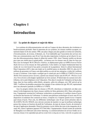 Chapitre 1

Introduction

1.1 Le point de départ et sujet de thèse
    Les systèmes de télécommunication ont subi en l’espace de deux décennies des évolutions et
bouleversements profonds. Dans le panorama de ces systèmes, les réseaux mobiles occupent, no-
tamment depuis la ﬁn des années 1980, une place chaque jour plus grande en termes de recherche,
d’investissements, de revenus, d’abonnés, etc. Il est indéniable que l’association des services mo-
biles aux communications sans ﬁl est l’une des plus importantes évolutions qu’ait observé le sec-
teur des télécommunications depuis le début des années 1990. Ainsi l’Internet mobile est devenu
peu à peu une réalité pour le grand public : au bureau avec les réseaux sans ﬁl, dans les lieux pu-
blics avec les hotspots Wi-Fi (Wireless Fidelity), en déplacement grâce au GPRS (General Packet
Radio Services) et les réseaux de 3ème génération. Cette réalité a un impact fondamental dans les
modes de vie et de travail d’une partie croissante de la population. Selon le cabinet International
Data Corporation (IDC), dans une étude sur la mobilité parue en décembre 2002 [1], plus de 4,5
millions de personnes en France sont déjà mobiles au sein de leur entreprise, et plus de 6 millions
le sont à l’extérieur. Cette étude a souligné que le retard pris par le GPRS et l’UMTS (Universal
Mobile Telecommunications System), a permis aux réseaux locaux sans ﬁl (WLAN : Wireless Local
Area Network) de se développer rapidement sur trois secteurs. D’abord dans les secteurs de la dis-
tribution, de la santé (hôpitaux) et de l’éducation ; Puis dans le monde de l’entreprise de façon plus
large, dans les lieux publics enﬁn (hôtels, aéroports, salles de colloques, etc). IDC prévoit qu’en
2005, 3 millions de portables pourraient être équipés d’une solution de type WLAN, représentant
ainsi une alternative partielle au GPRS et à l’UMTS.
    Avec les progrès réalisés dans les réseaux et WLAN, chercheurs et industriels ont déjà com-
mencé le développement des futurs réseaux mobiles de 4ème génération (4G). Dans cette généra-
tion, l’équipement terminal de l’utilisateur recherchera en permanence le meilleur réseau d’accès
en fonction des besoins de l’utilisateur. Ce dernier aura plusieurs technologies d’accès sans ﬁl à sa
disposition et souhaitera être connecté au mieux, n’importe où, n’importe quand et avec n’importe
quel réseau d’accès. Pour cela, les différentes technologies sans ﬁl qui seront présentes dans la
4G (UMTS, WLAN, WMAN, etc), doivent coexister de manière à ce que la meilleure technologie
puisse être retenue en fonction du proﬁl de l’utilisateur, du type de réseau d’accès, du terminal et
du type d’application demandée. Parmi les premiers à avoir réalisé des tests et des maquettes de ré-
seaux 4G, citons l’opérateur japonais NTT DoCoMo, l’équipementier Alcatel (centre de recherche
de Shanghai) ou le fabricant sud-coréen Samsung. La commercialisation de services fondés sur ce
nouveau réseau n’est cependant pas prévue avant trois à cinq ans en Asie, voire dix ou quinze ans
 