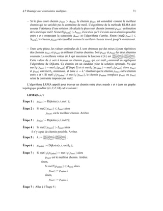 4.5 Routage aux contraintes multiples                                                                 71


   – Si le plus court chemin pmet1  ∆met2 , le chemin pmet1 est considéré comme le meilleur
     chemin qui ne satisfait pas la contrainte de met2. L’algorithme de la méthode RLMA doit
     assurer l’existence d’une solution : il calcule le plus court chemin (nommé p met2 ) en fonction
     de la métrique met2. Si met2(pmet2 )  ∆met2 , il est clair qu’il n’existe aucun chemin possible
     entre s et t respectant la contrainte ∆ met2 et l’algorithme s’arrête. Sinon (met2(p met2 )
     ∆met2 ), le chemin pmet2 est considéré comme le meilleur chemin trouvé jusqu’à maintenant.


   – Dans cette phase, les valeurs optimales de λ sont obtenues par des mises à jours répétitives
     des chemins pmet1 et pmet2 en utilisant d’autres chemins. Soit p met1 et pmet2 les deux chemins
                                                                                met1(pmet1 )−met1(pmet2 )
     courants. La meilleure valeur de λ qui maximise la fonction L(λ ) est met2(pmet2 )−met2(pmet1 ) .
     Cette valeur de λ sert à trouver un chemin p update qui est met1λ -minimal en appliquant
     l’algorithme de Dijkstra. Ce chemin est un candidat pour la solution optimale. Vu que
     met1λ (pmet1 ) = met1λ (pmet2 ) (l’étape 5) et si met1 λ (pUpdate ) = met1λ (pmet1 ) alors pmet1
     et pmet2 sont met1λ -minimaux, et donc λ = λ ∗ résultant que le chemin pmet2 est le chemin
     entre s et t. Si met1λ (pUpdate ) = met1λ (pmet1 ), le chemin pupdate remplace pmet1 ou pmet2
     selon la contrainte imposée par met2.

    L’algorithme LRMA appelé pour trouver un chemin entre deux nœuds s et t dans un graphe
topologique pondéré (G,V, E, Ω) est le suivant :

   LRMA(G,s,t)

Étape 1 :   pmet1 := Dijkstra(s,t, met1) ;

Étape 2 :   Si met2(pmet1 )       ∆met2 alors
                     pmetr1 est le meilleur chemin. Arrêter.

Étape 3 :   pmet2 := Dijkstra(s,t, met2) ;

Étape 4 :   Si met2(pmet2 )  ∆met2 alors
       il n’y a pas de chemin possible. Arrêter.
                   met1(pmet1 )−met1(pmet2 )
Étape 5 :   λ :=   met2(pmet2 )−met2(pmet1 )   ;

Étape 6 :   pupdate := Dijkstra(s,t, met1 λ ) ;

Étape 7 :   Si met1λ (pUpdate ) = met1λ (pmet1 ) alors
                     pmet2 est le meilleur chemin. Arrêter.
                sinon,
                    Si met2(pupdate )          ∆met2 alors
                         pmet2 := pupdate ;
                    sinon,
                         pmet1 := pupdate ;

Étape 7 : Aller à l’Étape 5 ;
 