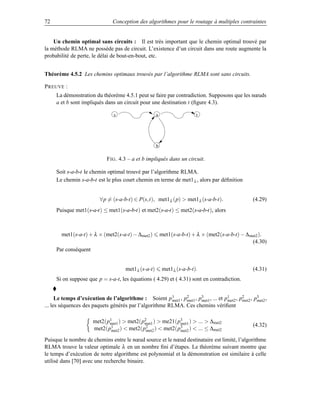 72                            Conception des algorithmes pour le routage à multiples contraintes


    Un chemin optimal sans circuits : Il est très important que le chemin optimal trouvé par
la méthode RLMA ne possède pas de circuit. L’existence d’un circuit dans une route augmente la
probabilité de perte, le délai de bout-en-bout, etc.


Théorème 4.5.2 Les chemins optimaux trouvés par l’algorithme RLMA sont sans circuits.

P REUVE :
     La démonstration du théorème 4.5.1 peut se faire par contradiction. Supposons que les nœuds
     a et b sont impliqués dans un circuit pour une destination t (ﬁgure 4.3).

                               s                    a                   t




                                                    b

                           F IG . 4.3 – a et b impliqués dans un circuit.

     Soit s-a-b-t le chemin optimal trouvé par l’algorithme RLMA.
     Le chemin s-a-b-t est le plus court chemin en terme de met1 λ , alors par déﬁnition


                        ∀p = (s-a-b-t) ∈ P(s,t), met1 λ (p)  met1λ (s-a-b-t).                  (4.29)
     Puisque met1(s-a-t) ≤ met1(s-a-b-t) et met2(s-a-t) ≤ met2(s-a-b-t), alors



       met1(s-a-t) + λ × (met2(s-a-t) − ∆met2 )         met1(s-a-b-t) + λ × (met2(s-a-b-t) − ∆ met2 ).
                                                                                                (4.30)
     Par conséquent


                                    met1λ (s-a-t)        met1λ (s-a-b-t).                       (4.31)
     Si on suppose que p = s-a-t, les équations ( 4.29) et ( 4.31) sont en contradiction.


      Le temps d’exécution de l’algorithme : Soient p 1 , p2 , p3 , ... et p1 , p2 , p3 ,
                                                        met1 met1  met1       met2 met2 met2
... les séquences des paquets générés par l’algorithme RLMA. Ces chemins vériﬁent

                      met2(p1 )  met2(p2 )  me21(p3 )  ...  ∆met2
                            met1        met1        met1                                        (4.32)
                      met2(p1 )  met2(p2 )  met2(p3 )  ... ≤ ∆met2
                             met2        met2       met2

Puisque le nombre de chemins entre le nœud source et le nœud destinataire est limité, l’algorithme
RLMA trouve la valeur optimale λ en un nombre ﬁni d’étapes. Le théorème suivant montre que
le temps d’exécution de notre algorithme est polynomial et la démonstration est similaire à celle
utilisé dans [70] avec une recherche binaire.
 