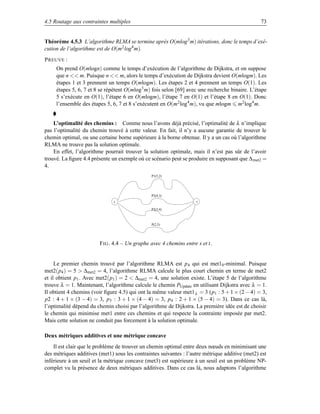 4.5 Routage aux contraintes multiples                                                            73


Théorème 4.5.3 L’algorithme RLMA se termine après O(mlog 3 m) itérations, donc le temps d’exé-
cution de l’algorithme est de O(m2 log4 m).
P REUVE :
     On prend O(mlogn) comme le temps d’exécution de l’algorithme de Dijkstra, et on suppose
     que n  m. Puisque n  m, alors le temps d’exécution de Dijkstra devient O(mlogm). Les
     étapes 1 et 3 prennent un temps O(mlogm). Les étapes 2 et 4 prennent un temps O(1). Les
     étapes 5, 6, 7 et 8 se répètent O(mlog 3 m) fois selon [69] avec une recherche binaire. L’étape
     5 s’exécute en O(1), l’étape 6 en O(mlogm), l’étape 7 en O(1) et l’étape 8 en O(1). Donc
     l’ensemble des étapes 5, 6, 7 et 8 s’exécutent en O(m 2 log4 m), vu que mlogm m2 log4 m.


    L’optimalité des chemins : Comme nous l’avons déjà précisé, l’optimalité de λ n’implique
pas l’optimalité du chemin trouvé à cette valeur. En fait, il n’y a aucune garantie de trouver le
chemin optimal, ou une certaine borne supérieure à la borne obtenue. Il y a un cas où l’algorithme
RLMA ne trouve pas la solution optimale.
    En effet, l’algorithme pourrait trouver la solution optimale, mais il n’est pas sûr de l’avoir
trouvé. La ﬁgure 4.4 présente un exemple où ce scénario peut se produire en supposant que ∆ met2 =
4.
                                                P1(5,2)




                                                P2(4,3)
                               s                                    t

                                                P3(3,4)



                                                P(2,5)




                        F IG . 4.4 – Un graphe avec 4 chemins entre s et t.


     Le premier chemin trouvé par l’algorithme RLMA est p 4 qui est met10 -minimal. Puisque
met2(p4 ) = 5  ∆met2 = 4, l’algorithme RLMA calcule le plus court chemin en terme de met2
et il obtient p1 . Avec met2(p1 ) = 2  ∆met2 = 4, une solution existe. L’étape 5 de l’algorithme
trouve λ = 1. Maintenant, l’algorithme calcule le chemin PUpdate en utilisant Dijkstra avec λ = 1.
Il obtient 4 chemins (voir ﬁgure 4.5) qui ont la même valeur met1 λ = 3 (p1 : 5 + 1 × (2 − 4) = 3,
p2 : 4 + 1 × (3 − 4) = 3, p3 : 3 + 1 × (4 − 4) = 3, p4 : 2 + 1 × (5 − 4) = 3). Dans ce cas là,
l’optimalité dépend du chemin choisi par l’algorithme de Dijkstra. La première idée est de choisir
le chemin qui minimise met1 entre ces chemins et qui respecte la contrainte imposée par met2.
Mais cette solution ne conduit pas forcement à la solution optimale.

Deux métriques additives et une métrique concave
    Il est clair que le problème de trouver un chemin optimal entre deux nœuds en minimisant une
des métriques additives (met1) sous les contraintes suivantes : l’autre métrique additive (met2) est
inférieure à un seuil et la métrique concave (met3) est supérieure à un seuil est un problème NP-
complet vu la présence de deux métriques additives. Dans ce cas là, nous adaptons l’algorithme
 