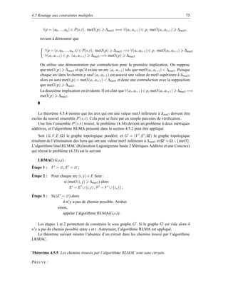 4.5 Routage aux contraintes multiples                                                                75


       ∀p = (a0 , ..., an ) ∈ P(s,t), met3(p)   ∆met3 ⇐⇒ ∀(ai , ai+1 ) ∈ p, met3(ai , ai+1 )   ∆met3 ,

     revient à démontrer que

        ∀p = (s, a0 , ..., an ,t) ∈ P(s,t), met3(p) ∆met3 =⇒ ∀(ai , ai+1 ) ∈ p, met3(ai , ai+1 )    ∆met3
        ∀(ai , ai+1 ) ∈ p, (ai , ai+1 ) ∆met3 =⇒ met3(p) ∆met3

     On utilise une démonstration par contradiction pour la première implication. On suppose
     que met3(p) ∆met3 et qu’il existe un arc (ai , ai+1 ) tels que met3(ai , ai+1 )  ∆met3 . Puisque
     chaque arc dans le chemin p sauf (ai , ai+1 ) est associé une valeur de met3 supérieure à ∆ met3 ,
     alors on aura met3(p) = met3(ai , ai+1 )  ∆met3 et donc une contradiction avec la supposition
     que met3(p) ∆met3 .
     La deuxième implication est évidente. Il est clair que ∀(a i , ai+1 ) ∈ p, met3(ai , ai+1 ) ∆met3 =⇒
     met3(p) ∆met3 .



    Le théorème 4.5.4 montre que les arcs qui ont une valeur met3 inférieure à ∆ met3 doivent être
exclus du nouvel ensemble P (s,t). Cela peut se faire par un simple parcours de vériﬁcation.
    Une fois l’ensemble P (s,t) trouvé, le problème (4.34) devient un problème à deux métriques
additives, et l’algorithme RLMA présenté dans la section 4.5.2 peut être appliqué.
    Soit (G,V, E, Ω) le graphe topologique pondéré, et G = (V , E , Ω ) le graphe topologique
résultant de l’élimination des liens qui ont une valeur met3 inférieure à ∆ met3 et Ω = Ω − {met3}.
L’algorithme ﬁnal RLMAC (Relaxation Lagrangienne basée 2 Métriques Additive et une Concave)
qui résout le problème (4.33) est le suivant

   LRMAC(G,s,t) :
Étape 1 : V = ∅, E = ∅ ;

Étape 2 :   Pour chaque arc (i, j) ∈ E faire :
                   si (met3(i, j) ∆met3 ) alors
                       E = E ∪ (i, j) ; V = V ∪ {i, j} ;

Étape 3 :   Si (E = ∅) alors
                   il n’y a pas de chemin possible. Arrêter.
                sinon,
                   appeler l’algorithme RLMA(G,s,t).

    Les étapes 1 et 2 permettent de construire le sous graphe G . Si le graphe G est vide alors il
n’y a pas de chemin possible entre s et t. Autrement, l’algorithme RLMA est appliqué.
    Le théorème suivant montre l’absence d’un circuit dans les chemins trouvé par l’algorithme
LRMAC.


Théorème 4.5.5 Les chemins trouvés par l’algorithme RLMAC sont sans circuits.

P REUVE :
 