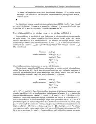 76                              Conception des algorithmes pour le routage à multiples contraintes


     Les étapes 1 et 2 ne génèrent aucun circuit. En utilisant le théorème 4.5.2, les chemins trouvés
     par l’étape 3 sont sans circuits. Par conséquent, les chemins trouvés par l’algorithme RLMAC
     sont sans circuits.



     Cet algorithme a le même temps d’exécution que l’algorithme RLMA. En effet, l’étape 1 prend
un temps O(1), l’étape 2 s’exécute en un temps O(m) et l’étape 3 en un temps O(m 2 log4 m) (voir
le théorème 4.5.3). Alors le temps total d’exécution est de O(m 2 log4 m).

Deux métriques additives, une métrique concave et une métrique multiplicative
     Nous considérons la probabilité de perte (Lp) comme la métrique multiplicative puisqu’elle
est la plus utilisée. Donc on aura le problème NP-complet suivant : trouver le plus court chemin
entre un nœud source s et un nœud destinataire t qui minimise une métrique additive (met1),
l’autre métrique additive (met2) étant inférieure à un seuil (∆ met2 ), la métrique concave (met3)
étant supérieure à un seuil (∆met2 ) et la probabilité de perte (Lp) étant inférieure à un seuil (∆ Lp ).
Plus formellement

                                        Minimiser       met1(p)
                              sous les contraintes      met2(p)       ∆met2
                                                        met3(p)       ∆met3                       (4.35)
                                                        Lp(p)     ∆Lp
                                                        p ∈ P(s,t),

P(s,t) est l’ensemble des chemins entre la source s et la destination t.
     Aﬁn de résoudre le problème (4.35), nous utilisons dans un premier temps la même technique
utilisée dans la section 4.5.2. Par la supposition que la métrique met3 est la plus importante et
prioritaire, une recherche dans le graphe topologique pour éliminer tous les liens qui n’ont pas
assez de met3 est nécessaire. Après cette phase, le problème (4.35) devient

                                        Minimiser       met1(p)
                              sous les contraintes      met2(p)       ∆met2                       (4.36)
                                                        Lp(p)     ∆Lp
                                                        p ∈ P (s,t),

où ∀p ∈ P (s,t), met3(p) ∆met3 . On peut utiliser la méthode de la relaxation lagrangienne pour
résoudre le problème (4.36) en introduisant deux multiplicateurs de lagrange λ 1 et λ2 . La nouvelle
fonction objectif à minimiser est met1 λ1 λ2 = met1(p) + λ1 (met2(p) − ∆met2 ) + λ2 (Lp(p) − ∆Lp ).
Dans ce cas, l’algorithme est un peu compliqué à cause de la non linéarité de la fonction met1 λ1 λ2 .
Pour éviter cet obstacle, on utilise une métrique unique mixte qui combine met2 et LP. Au lieu de la
probabilité de perte, on emploie le logarithme de la probabilité de transmission avec succès (slog)
pour éviter une règle de composition complexe. i.e., pour la probabilité de succès de transmission
(Stp), on a Stp(p) = ∏k Stp(vi−1 , vi ) alors slog(Stp(p)) = ∑k slog(Stp(vi−1 , vi )). Par ailleurs,
                         i=1                                     i=1
nous supposons que les routes ne peuvent pas avoir une probabilité de perte plus grande que 90%.
De ce fait, on conclut que 0 | slog | 1. Nous considérons que l’unité milliseconde est appropriée
 