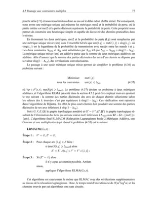 4.5 Routage aux contraintes multiples                                                               77


pour le délai [71] et nous nous limitons donc au cas où le délai est un chiffre entier. Par conséquent,
nous avons une métrique unique qui présente les métriques met2 et la probabilité de perte, où la
partie entière est met2 et la partie décimale représente la probabilité de perte. Cette propriété nous
permet de construire une heuristique simple et capable de découvrir des chemins praticables dans
le réseau.
     En fusionnant les deux métriques, met2 et la probabilité de perte (Lp) sont remplacées par
une métrique unique mixte (um) dans l’ensemble Ω tels que um(i, j) = met2(i, j) + slog(i, j), où
slog(i, j) est le logarithme de la probabilité de transmission avec succès entre les nœuds i et j.
Les deux constantes ∆met2 et ∆Lp sont substituées par ∆um tel que ∆um = ∆met2 + slog(1 − ∆Lp ).
La métrique unique mixte (um) est additive parce que la somme de deux métriques additives est
additive. Aﬁn d’assurer que la somme des parties décimales des arcs d’un chemin ne dépasse pas
la valeur slog(1 − ∆Lp ), des vériﬁcations sont nécessaires.
     Le passage à une seule métrique unique mixte permet de simpliﬁer le problème (4.36) au
problème suivant :


                                         Minimiser      met1(p)
                               sous les contraintes     um(p)      ∆um                          (4.37)

où ∀p ∈ P (s,t), met3(p) ∆met3 . Le problème (4.37) devient un problème à deux métriques
additives, et l’algorithme RLMA présenté dans la section 4.5.2 peut être employé mais en ajoutant
le test suivant : la somme des parties décimales des arcs de chaque chemin sélectionné selon
les valeurs des λ trouvées n’est par supérieure à slog(1 − ∆ Lp ). Ces vériﬁcation sont rajoutées
dans l’algorithme de Dijkstra. En effet, le plus court chemin doit possèder une somme des parties
décimales de ses arcs inférieure à slog(1 − ∆ Lp ).
    Soit (G,V, E, Ω) le graphe topologique pondéré et G = (V , E , Ω ) le graphe topologique ré-
sultant de l’élimination des liens qui ont une valeur met3 inférieure à ∆ met3 avec Ω = Ω−{met3}∪
{um}. L’algorithme ﬁnal RLMACM (Relaxation Lagrangienne basée 2 Métriques Additive, une
Concave et une multiplicative) qui résout le problème (4.35) est le suivant

    LRMACM(G,s,t) :

Étape 1 : V = ∅, E = ∅ ;

Étape 2 :   Pour chaque arc (i, j) ∈ E faire :
                     si (met3(i, j)   ∆met3 ) alors
                          E = E ∪ (i, j) ; V = V ∪ {i, j} ;

Étape 3 :   Si (E = ∅) alors
                     il n’y a pas de chemin possible. Arrêter.
            sinon,
                     appliquer l’algorithme RLMA(G,s,t).


    Cet algorithme est exactement le même que RLMAC avec des vériﬁcations supplémentaires
au niveau de la relaxation lagrangienne. Donc, le temps total d’exécution est de O(m 2 log4 m) et les
chemins trouvés par cet algorithme sont sans circuits.
 