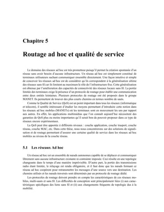 Chapitre 5

Routage ad hoc et qualité de service

     Le domaine des réseaux ad hoc est très prometteur puisqu’il permet la création spontanée d’un
réseau sans avoir besoin d’aucune infrastructure. Un réseau ad hoc est simplement constitué de
terminaux utilisateurs sachant communiquer ensemble directement. Une façon intuitive et simple
de concevoir les réseaux ad hoc est de considérer qu’ils correspondent à la généralisation ultime
des réseaux sans ﬁl car ils limitent au maximum le rôle de l’infrastructure ﬁxe. Cette généralisation
est obtenue par l’amélioration des capacités de connectivité des réseaux locaux sans ﬁl. La portée
limitée des terminaux exige là présence d’un protocole de routage pour établir une communication
entre deux entités lointaines. Plusieurs protocoles de routage ont été proposés dans le groupe
MANET. Ils permettent de trouver des plus courts chemins en termes nombre de sauts.
     Comme la Qualité de Service (QoS) est un point important dans tous les réseaux (informatique
et telecom), il semble intéressant d’étudier les moyens permettant d’introduire cette notion dans
les réseaux ad hoc mobiles (MANETs) où les terminaux sont en mouvement les uns par rapport
aux autres. En effet, les applications multimédias que l’on connaît aujourd’hui nécessitent des
garanties de QoS plus ou moins importantes qu’il serait bon de pouvoir proposer dans ce type de
réseaux encore expérimentaux.
     La QoS peut être apportée à différents niveaux : couche application, couche trasport, couche
réseau, couche MAC, etc. Dans cette thèse, nous nous concentrerons sur des solutions de signali-
sation et de routage permettant d’assurer une certaine qualité de service dans les réseaux ad hoc
mobiles au niveau de la couche réseau.



5.1 Les réseaux Ad hoc
     Un réseau ad hoc est un ensemble de nœuds autonomes capable de se déplacer et communiquer
librement sans aucune infrastructure existante ni contrainte imposée. Ceci résulte en une topologie
changeante dans le temps d’une manière imprévisible. D’autre part, la portée des transmissions
radio étant limitée, le relayage est rendu obligatoire, et il faut donc que les nœuds formant ce
réseau ad hoc coopèrent pour retransmettre les messages d’une source vers une destination. Les
chemins utilisés et les nœuds traversés sont déterminés par un protocole de routage dédié.
     Les protocoles de routage doivent prendre en compte les caractéristiques de ces réseaux mo-
biles, multi-sauts et sans ﬁl. Les difﬁcultés de conception sont principalement liées (i) aux carac-
téristiques spéciﬁques des liens sans ﬁl et (ii) aux changements fréquents de topologie dus à la
mobilité.
 