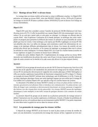84                                                            Routage ad hoc et qualité de service


5.1.1 Routage niveau MAC vs niveau réseau
    Le routage dans un réseau mobile ad hoc peut se situer à différentes couches. Le HiperLAN1
préconise un routage au niveau MAC, alors que MANET (Mobile Ad hoc NETwork) [3] prévoit
un routage au niveau IP. D’autres systèmes comme ANANAS [72] sont en faveur d’un routage au
niveau intermédiaire.

HiperLAN1
    HiperLAN1 peut être considéré comme l’ancêtre du protocole OLSR (Optimized Link State
Routing protocol) [73]. Il offre la possibilité aux nœuds HiperLAN1 de communiquer entre eux,
même s’ils ne sont pas à porté radio et cela grâce au relayage. Le relayage est effectué dans la
couche MAC. Aﬁn d’optimiser l’utilisation de la bande passante, la technique des relais multi-
points est proposé pour permettre la diffusion des trames en utilisant un sous-ensemble de voisins
plutôt que tous les voisins. Cette technique a été reprise par OLSR et appliquée au niveau IP. Elle
sera détaillée plus loin. Les tables de relayage sont construites à partir des informations de voi-
sinage et de topologie diffusées périodiquement dans le réseau. Les trames de contrôle ont une
priorité plus élevée que les données, et les trames de topologie se propagent dans tout le réseau
en utilisant les relais multipoint. Un réseau HiperLAN1 est vu par les couches hautes (couches au
niveau supérieur ou égale à 3) comme un réseau local à diffusion.
    A défaut de cartes dédiées HiperLAN, l’implémentation de routage ad hoc au niveau MAC
nécessite une modiﬁcation des pilotes des cartes sans ﬁl qui n’est pas toujours possible (plusieurs
types de cartes existent sur le marché et le code source des drivers n’est pas toujours fourni).

MANET
    MANET [3] est un groupe de travail crée au sein de l’IETF (Internet Engineering Task Force) [4]
dont le but est de spéciﬁer et de standardiser des protocoles de routage pour les réseaux ad hoc au
niveau IP. Ces protocoles doivent pouvoir supporter des couches physique et MAC hétérogènes et
offre aux couches supérieures la possibilité de fonctionner uniquement sur IP. La ﬁgure 5.1 illustre
un exemple de réseau MANET utilisant deux technologie sans ﬁl différentes (A et B) ; l’union de
ces deux topologies physiques forme une seule topologie logique qui sera utilisé par le routage IP.
Ceci diffère de la solution HiperLAN1 qui spéciﬁe et ﬁge les couches basses du système.
    Le document [74] déﬁnit un réseau MANET comme un réseau de plates-formes mobiles au-
tonomes qui peuvent avoir plusieurs hôtes et interfaces de communication. Ces plates-formes sont
libres de bouger sans contraintes et doivent pouvoir fonctionner en réseau autonome et supporter
des liaisons vers des réseaux ﬁxes via des passerelles. Les réseaux MANET auront des topologies
dynamiques à sauts multiples et une taille variant de quelques dizaines à des centaines de nœuds
mobiles.
    Le premier objectif du groupe est de retenir un ou plusieurs protocoles de routage unicast et
déﬁnir l’interaction avec les couches supérieures et inférieures. Ensuite, d’étudier les problèmes de
la qualité de service et le multicast dans un environnement mobile MANET. Une partie importante
de cette thèse traite la qualité de service dans les réseaux ad hoc.

5.1.2 Les protocoles de routage pour les réseaux Ad Hoc
    L’objectif du routage MANET est de trouver la route la plus courte en terme de nombre de
sauts vers une destination. Les protocoles de routage des réseaux ad hoc s’appuient sur trois mo-
 