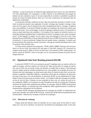 86                                                              Routage ad hoc et qualité de service


topologie : ce type de protocole est obligé de réagir rapidement pour trouver une autre alternative
à la route endommagée. En conséquence, un délai d’attente et une bufferisation des paquets de
donnée sont des contraintes à gérer. Il est aussi impossible de connaître au préalable la qualité du
chemin (en termes de bande passante, délai, etc). Une telle connaissance est importante dans les
applications multimédias.
     Les protocoles hybrides combinent les deux idées des protocoles proactifs et réactifs. Ils uti-
lisent un protocole proactif, pour apprendre le proche voisinage (par exemple voisinage à deux
sauts ou à trois sauts) ; ainsi ils disposent des routes immédiatement dans le voisinage. Au-delà de
cette zone prédéﬁnie, le protocole hybride fait appel aux techniques des protocoles réactifs pour
chercher des routes. Avec ce découpage, le réseau est partagé en plusieurs zones, et la recherche de
route en mode réactif peut être améliorée. À la réception d’une requête de recherche réactive, un
nœud peut indiquer immédiatement si la destination est dans le voisinage ou non, et par conséquent
savoir s’il faut aiguiller la requête vers les autres zones sans déranger le reste de sa zone. Zone
Routing Protocol (ZRP [80]) et Cluster Based Routing Protocol (CBRP [81]) sont des exemples de
tel protocole. Ce type de protocole d’adapte bien aux grands réseaux, cependant, il cumule aussi
les inconvénients des protocoles réactifs et proactifs : message de contrôle périodiques plus le coût
d’ouverture d’une nouvelle route.
     À l’heure actuel, seulement trois protocoles : OLSR, AODV, TBRPF (Topology Dissemination
Based on Reverse-Path Forwarding) [82] sont passé à l’état RFC (Request For Comments) de
catégorie Expérimental. DSR est encore un draft mais il sera bientôt un RFC Expérimental. Les
travaux actuels de MANET visent à converger vers un seul protocole prenant les points forts de
chaque protocole.


5.2 Optimized Link State Routing protocol (OLSR)
     Le protocole OLSR [73, 83] est un protocole proactif. Il applique dans un contexte ad hoc les
règles de routage, cette fois centrées sur l’état du lien. Dans un protocole de routage par état de
lien, tous les liens avec les nœuds voisins sont déclarés et inondés dans le réseau. Cette technique
permet à chaque nœud de connaître parfaitement une vision globale sur la topolgie du réseau. En
utilisant cette carte topologique, un nœud source peut choisir le chemin le plus court vers une des-
tination en appelant l’algorithme Dijkstra, couramment utilisé dans les techniques de découverte
de routes d’une source vers une destination. Le protocole OLSR, est une optimisation de l’algo-
rithme d’état de lien pure pour les réseaux Ad hoc : (i) il réduit la taille des messages de contrôle,
au lieu de tous les liens, il déclare un sous ensemble de liens avec ses voisins qui sont les re-
lais multipoints (MPR) ; (ii) il minimise le coût d’inondation du traﬁc de contrôle par l’utilisation
seulement des nœuds relais multipoint pour diffuser ses messages. Seuls les MPRs retransmettent
les messages diffusés. La technique des relais multipoints réduit signiﬁcativement le nombre des
retransmissions redondantes lors de diffusion.
     Les nœuds OLSR échangent périodiquement des messages de contrôle et maintiennent des
routes pour atteindre tout nœud OLSR du réseau. le protocole OLSR réalise principalement deux
fonctionnalités : Détection de voisinage et Gestion de la topologie.


5.2.1 Détection de voisinage
    Chaque nœud doit détecter toutes les interfaces de ses voisins ayant un lien direct et symé-
trique avec l’une de ses interfaces. En raison de l’incertitude de la propagation radio, le lien entre
 