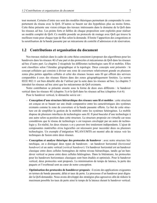 1.2 Contributions et organisation du document                                                     7


tout moment. Certains d’entre eux sont des modèles théoriques permettant de comprendre le com-
portement du réseau avec la QoS. D’autres se basent sur des hypothèses plus au moins fortes.
Cette thèse présente une vision critique des travaux intéressants dans le domaine de la QoS dans
les réseaux ad hoc. Les points forts et faibles de chaque proposition sont exploités pour réaliser
un modèle complet de QoS. Ce modèle possède un protocole de routage avec QoS qui trouve la
meilleure route pour chaque type de ﬂux selon la demande. Il limite l’apparition des congestions et
la surutilisation de la bande passante par un mécanisme de contrôle d’admission et de réservation.


1.2 Contributions et organisation du document
    Nos travaux réalisés dans le cadre de cette thèse consistent à proposer des algorithmes pour les
handovers dans les réseaux 4G d’une part et des protocoles et mécanismes de QoS dans les réseaux
ad hoc d’autre part. Le chapitre 2 récapitule les différentes technologies sans ﬁl et mobiles. Elles
sont classiﬁées selon l’étendue géographique et la topologie. Deux concepts sont présentés : le
concept cellulaire qui consiste à diviser une zone de couverture relativement grande en plusieurs
zones plus petites appelées cellules et celui des réseaux locaux sans ﬁl qui offrent des services
comparables à ceux des réseaux ﬁlaires dans des zones géographiquement limitées. La norme
IEEE 802.11 est bien détaillé aﬁn de l’utiliser par la suite dans les réseaux ad hoc. Le chapitre 5
introduit les réseaux ad hoc ainsi que les mécanismes de QoS existants.
    Notre contribution se présente ensuite sous la forme de deux axes différents : le handover
vertical dans les réseaux 4G (chapitre 3) et la QoS dans les réseaux ad hoc (chapitres 4 et 6).
    Pour le handover vertical, le démarche suivie est :
   – Conception d’une structure hiérarchique des réseaux sans ﬁl et mobiles : cette structure
     est conçue en se basant sur une étude comparative entre les caractéristiques des systèmes
     existants comme la zone de couverture et la bande passante offerte. Le but de cette struc-
     ture est de simpliﬁer la gestion de la mobilité entre les systèmes hétérogènes. Le mobile
     dispose de plusieurs interfaces de technologies sans ﬁl. Il peut basculer d’une technologie à
     une autre selon sa position dans cette structure. La structure proposée est virtuelle car nous
     considérons que le réseau de technologie x est toujours enveloppé par un autre de techno-
     logie y. En réalité, les deux réseaux x et y peuvent être totalement indépendants. L’ajout de
     composantes matérielles et/ou logicielles est nécessaire pour raccorder deux ou plusieurs
     technologies. Un exemple d’intégration WLAN/UMTS est montré aﬁn de mieux voir les
     techniques de fusion entre deux réseaux.
   – Conception et analyse théorique des protocoles de handover : avec notre structure hié-
     rarchique, on a distingué deux types de handovers : un handover horizontal (horizontal
     handover) et un autre vertical (vertical handover). Un handover horizontal est un handover
     classique entre deux cellules homogènes de même niveau hiérarchique, tandis qu’un han-
     dover vertical se passe entre deux cellules hétérogènes. Dans la littérateure, les protocoles
     pour les handovers horizontaux classiques sont bien étudiés et optimisés. Pour le handover
     vertical, deux protocoles sont proposés. La minimisation de temps de latence, la perte des
     paquets et l’overhread sont au cœur de notre conception.
   – Optimisation des protocoles de handdover proposés : il existe des applications exigeantes
     en termes de bande passante, délai et taux de perte. Le processus d’un handover peut dégra-
     der la QoS demandée. Nous avons développé des stratégies plus agressives aﬁn de réduire le
     maximum possible les taux de perte ainsi le temps de la latence durant le handover vertical.
 