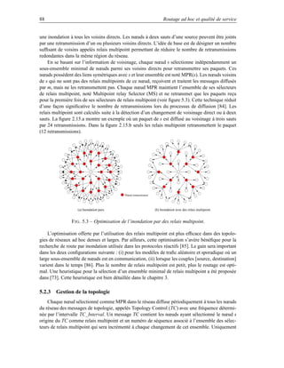 88                                                                       Routage ad hoc et qualité de service


une inondation à tous les voisins directs. Les nœuds à deux sauts d’une source peuvent être joints
par une retransmission d’un ou plusieurs voisins directs. L’idée de base est de désigner un nombre
sufﬁsant de voisins appelés relais multipoint permettant de réduire le nombre de retransmissions
redondantes dans la même région du réseau.
    En se basant sur l’information de voisinage, chaque nœud s sélectionne indépendamment un
sous-ensemble minimal de nœuds parmi ses voisins directs pour retransmettre ses paquets. Ces
nœuds possèdent des liens symétriques avec s et leur ensemble est noté MPR(s). Les nœuds voisins
de s qui ne sont pas des relais multipoints de ce nœud, reçoivent et traitent les messages diffusés
par m, mais ne les retransmettent pas. Chaque nœud MPR maintient l’ensemble de ses sélecteurs
de relais multipoint, noté Multipoint relay Selector (MS) et ne retransmet que les paquets reçu
pour la première fois de ses sélecteurs de relais multipoint (voir ﬁgure 5.3). Cette technique réduit
d’une façon signiﬁcative le nombre de retransmissions lors du processus de diffusion [84]. Les
relais multipoint sont calculés suite à la détection d’un changement de voisinage direct ou à deux
sauts. La ﬁgure 2.15.a montre un exemple où un paquet de s est diffusé au voisinage à trois sauts
par 24 retransmissions. Dans la ﬁgure 2.15.b seuls les relais multipoint retransmettent le paquet
(12 retransmissions).




                           S                                                      S




                                           Noeud retransmistteur




                   (a) Inondation pure.                            (b) Inondation avec des relais multipoint.


                F IG . 5.3 – Optimisation de l’inondation par des relais multipoint.

    L’optimisation offerte par l’utilisation des relais multipoint est plus efﬁcace dans des topolo-
gies de réseaux ad hoc denses et larges. Par ailleurs, cette optimisation s’avère bénéﬁque pour la
recherche de route par inondation utilisée dans les protocoles réactifs [85]. Le gain sera important
dans les deux conﬁgurations suivante : (i) pour les modèles de traﬁc aléatoire et sporadique où un
large sous-ensemble de nœuds est en communication, (ii) lorsque les couples [source, destination]
varient dans le temps [86]. Plus le nombre de relais multipoint est petit, plus le routage est opti-
mal. Une heuristique pour la sélection d’un ensemble minimal de relais multipoint a été proposée
dans [73]. Cette heuristique est bien détaillée dans le chapitre 3.

5.2.3 Gestion de la topologie
    Chaque nœud sélectionné comme MPR dans le réseau diffuse périodiquement à tous les nœuds
du réseau des messages de topologie, appelés Topology Control (TC) avec une fréquence détermi-
née par l’intervalle TC_Interval. Un message TC contient les nœuds ayant sélectionné le nœud s
origine du TC comme relais multipoint et un numéro de séquence associé à l’ensemble des sélec-
teurs de relais multipoint qui sera incrémenté à chaque changement de cet ensemble. Uniquement
 