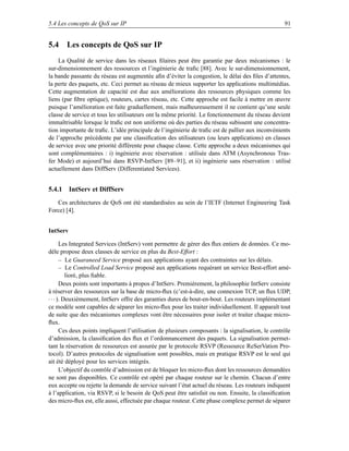 5.4 Les concepts de QoS sur IP                                                                      91


5.4 Les concepts de QoS sur IP
    La Qualité de service dans les réseaux ﬁlaires peut être garantie par deux mécanismes : le
sur-dimensionnement des ressources et l’ingénierie de traﬁc [88]. Avec le sur-dimensionnement,
la bande passante du réseau est augmentée aﬁn d’éviter la congestion, le délai des ﬁles d’attentes,
la perte des paquets, etc. Ceci permet au réseau de mieux supporter les applications multimédias.
Cette augmentation de capacité est due aux améliorations des ressources physiques comme les
liens (par ﬁbre optique), routeurs, cartes réseau, etc. Cette approche est facile à mettre en œuvre
puisque l’amélioration est faite graduellement, mais malheureusement il ne contient qu’une seule
classe de service et tous les utilisateurs ont la même priorité. Le fonctionnement du réseau devient
immaîtrisable lorsque le traﬁc est non uniforme où des parties du réseau subissent une concentra-
tion importante de traﬁc. L’idée principale de l’ingénierie de traﬁc est de pallier aux inconvénients
de l’approche précédente par une classiﬁcation des utilisateurs (ou leurs applications) en classes
de service avec une priorité différente pour chaque classe. Cette approche a deux mécanismes qui
sont complémentaires : i) ingénierie avec réservation : utilisée dans ATM (Asynchronous Tras-
fer Mode) et aujourd’hui dans RSVP-IntServ [89–91], et ii) ingénierie sans réservation : utilisé
actuellement dans DiffServ (Differentiated Services).


5.4.1 IntServ et DiffServ
   Ces architectures de QoS ont été standardisées au sein de l’IETF (Internet Engineering Task
Force) [4].


IntServ

       Les Integrated Services (IntServ) vont permettre de gérer des ﬂux entiers de données. Ce mo-
dèle propose deux classes de service en plus du Best-Effort :
       – Le Guaraneed Service proposé aux applications ayant des contraintes sur les délais.
       – Le Controlled Load Service proposé aux applications requérant un service Best-effort amé-
          lioré, plus ﬁable.
       Deux points sont importants à propos d’IntServ. Premièrement, la philosophie IntServ consiste
à réserver des ressources sur la base de micro-ﬂux (c’est-à-dire, une connexion TCP, un ﬂux UDP,
· · · ). Deuxièmement, IntServ offre des garanties dures de bout-en-bout. Les routeurs implémentant
ce modèle sont capables de séparer les micro-ﬂux pour les traiter individuellement. Il apparaît tout
de suite que des mécanismes complexes vont être nécessaires pour isoler et traiter chaque micro-
ﬂux.
       Ces deux points impliquent l’utilisation de plusieurs composants : la signalisation, le contrôle
d’admission, la classiﬁcation des ﬂux et l’ordonnancement des paquets. La signalisation permet-
tant la réservation de ressources est assurée par le protocole RSVP (Ressource ReSerVation Pro-
tocol). D’autres protocoles de signalisation sont possibles, mais en pratique RSVP est le seul qui
ait été déployé pour les services intégrés.
       L’objectif du contrôle d’admission est de bloquer les micro-ﬂux dont les ressources demandées
ne sont pas disponibles. Ce contrôle est opéré par chaque routeur sur le chemin. Chacun d’entre
eux accepte ou rejette la demande de service suivant l’état actuel du réseau. Les routeurs indiquent
à l’application, via RSVP, si le besoin de QoS peut être satisfait ou non. Ensuite, la classiﬁcation
des micro-ﬂux est, elle aussi, effectuée par chaque routeur. Cette phase complexe permet de séparer
 