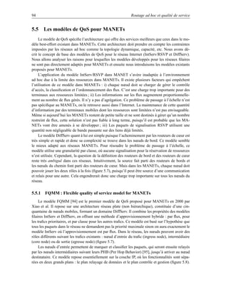 94                                                             Routage ad hoc et qualité de service


5.5 Les modèles de QoS pour MANETs
     Le modèle de QoS spéciﬁe l’architecture qui offre des services meilleurs que ceux dans le mo-
dèle best-effort existant dans MANETs. Cette architecture doit prendre en compte les contraintes
imposées par les réseaux ad hoc comme la topologie dynamique, capacité, etc. Nous avons dé-
crit le concept de base des modèles de QoS pour le réseau Internet (IntServ/RSVP et DiffServ).
Nous allons analyser les raisons pour lesquelles les modèles développés pour les réseaux ﬁlaires
ne sont pas directement adaptés pour MANETs et ensuite nous introduisons les modèles existants
proposés pour MANETs.
     L’application du modèle IntServ/RSVP dans MANET s’avère inadaptée à l’environnement
ad hoc due à la limite des ressources dans MANETs. Il existe plusieurs facteurs qui empêchent
l’utilisation de ce modèle dans MANETs : i) chaque nœud doit se charger de gérer le contrôle
d’accès, la classiﬁcation et l’ordonnancement des ﬂux. C’est une charge trop importante pour des
terminaux aux ressources limitées ; ii) Les informations sur les ﬂux augmentent proportionnelle-
ment au nombre de ﬂux gérés. Il n’y a pas d’agrégation. Ce problème de passage à l’échelle n’est
pas spéciﬁque au MANETs, on le retrouve aussi dans l’Internet. La maintenance de cette quantité
d’information par des terminaux mobiles dont les ressources sont limitées n’est pas envisageable.
Même si aujourd’hui les MANETs restent de petite taille et ne sont destinés à gérer qu’un nombre
restreint de ﬂux, cette solution n’est pas ﬁable à long terme, puisqu’il est probable que les MA-
NETs vont être amenés à se développer ; iii) Les paquets de signalisation RSVP utilisent une
quantité non négligeable de bande passante sur des liens déjà limités.
     Le modèle DiffServ quant à lui est simple puisque l’acheminement par les routeurs de cœur est
très simple et rapide et donc sa complexité se trouve dans les nœuds de bord. Ce modèle semble
le mieux adapté aux réseaux MANETs. Pour résoudre le problème de passage à l’échelle, ce
modèle utilise une granularité par classe, où aucune signalisation pour la réservation de ressources
n’est utilisée. Cependant, la question de la déﬁnition des routeurs de bord et des routeurs de cœur
reste très ambigue dans ces réseaux. Intuitivement, la source fait parti des routeurs de bords et
                   ¨
les nœuds du chemin font parti des routeurs de cœur. Mais dans les MANETs, chaque nœud doit
pouvoir jouer les deux rôles à la fois (ﬁgure 5.7), puisqu’il peut être source d’une communication
et relais pour une autre. Cela engendrerait donc une charge trop importante sur tous les nœuds du
réseau.


5.5.1 FQMM : Flexible quality of service model for MANETs
     Le modèle FQMM [94] est le premier modèle de QoS proposé pour MANETs en 2000 par
Xiao et al. Il repose sur une architecture réseau plate (non hiérarchique), constituée d’une cin-
quantaine de nœuds mobiles, formant un domaine DiffServ. Il combine les propriétés des modèles
ﬁlaires IntServ et DiffServ, en offrant une méthode d’approvisionnement hybride : par ﬂux, pour
les traﬁcs prioritaires, et par classe pour les autres traﬁcs. Ce modèle est basé sur l’hypothèse que
tous les paquets dans le réseau ne demandent pas la priorité maximale sinon on aura exactement le
modèle IntServ où l’approvisionnement est par ﬂux. Dans le réseau, les nœuds peuvent avoir des
rôles différents suivant les traﬁcs existants : nœud d’entrée du traﬁc (ingress node), intermédiaire
(core node) ou de sortie (egresse node) (ﬁgure 5.7).
     Les nœuds d’entrée permettent de marquer et classiﬁer les paquets, qui seront ensuite relayés
par les nœuds intermédiaires suivant leurs PHB (Per Hop Behavior) [95], jusqu’à arriver au nœud
destinataire. Ce modèle repose essentiellement sur la couche IP, où les fonctionnalités sont sépa-
rées en deux grands plans : le plan relayage de données et le plan contrôle et gestion (ﬁgure 5.8).
 