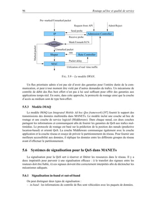 96                                                                           Routage ad hoc et qualité de service


                           Pre−marked/Unmarked packet

                                                          Request from API                Admit/Reject

                                                        Send probe
                                      IP                                Admission Controller
                                                     Receive probe

                                                     Mark/Unmark/ECN
                                  Classifier
           Marked packet




                                        Unmarked packet
                                                   rate
                                   Shaper                     Rate Controller

                                                     Packet delay
                                    MAC
                                                   Utilization of real−time traffic


                                               F IG . 5.9 – Le modèle SWAN.

    Un ﬂux prioritaire admis n’est pas sûr d’avoir des garanties pour l’entière durée de la com-
munication, et peut à tout moment être violé par d’autres demandes de traﬁcs. Un mécanisme de
contrôle de débit des ﬂux best effort n’est pas à lui seul sufﬁsant pour offrir des garanties aux
applications temps réel. En outre, dans cette approche, le protocole de routage ainsi que la couche
d’accès au médium sont de type best-effort.

5.5.3 Modèle iMAQ
    Le modèle iMAQ (an Integrated Mobile Ad hoc Qos framework) [97] fournit le support des
transmissions des données multimédia dans MANETs. Le modèle inclut une couche ad hoc de
routage et une couche de service logiciel (Middleware). Dans chaque nœud, ces deux couches
partagent les informations et communiquent aﬁn de fournir les garanties de QoS aux traﬁcs mul-
timédias. Le protocole de routage est basé sur la prédiction de la position des nœuds (predictive
location-based) et orienté QoS. La couche Middleware communique également avec la couche
application et la couche réseau et essaye de prévoir le partitionnement du réseau. Pour fournir une
meilleure accessibilité aux données, il réplique les données entre les différents groupes du réseau
avant d’effectuer le partitionnement.


5.6 Systèmes de signalisation pour la QoS dans MANETs
    La signalisation pour la QoS sert à réserver et libérer les ressources dans le réseau. Il y a
deux impératifs pour parvenir à une signalisation efﬁcace : i) le transfert des signaux entre les
routeurs doit être ﬁable, ii) ces signaux doivent être correctement interprétés aﬁn de déclencher les
mécanismes adéquats.

5.6.1 Signalisation in-band et out-of-band
     On peut distinguer deux types de signalisation :
     – in-band : les informations de contrôle de ﬂux sont véhiculées avec les paquets de données.
 