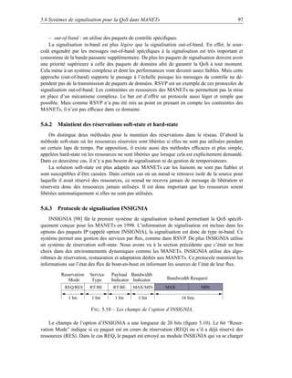 5.6 Systèmes de signalisation pour la QoS dans MANETs                                           97


    – out-of-band : on utilise des paquets de contrôle spéciﬁques.
    La signalisation in-band est plus légère que la signalisation out-of-band. En effet, le sour-
coût engendré par les messages out-of-band spéciﬁques à la signalisation est très important et
consomme de la bande passante supplémentaire. De plus les paquets de signalisation doivent avoir
une priorité supérieure à celle des paquets de données aﬁn de garantir la QoS à tout moment.
Cela mène à un système complexe et dont les performances vont devenir assez faibles. Mais cette
approche (out-of-band) supporte le passage à l’échelle puisque les messages de contrôle ne dé-
pendent pas de la transmission de paquets de données. RSVP est un exemple de ces protocoles de
signalisation out-of-band. Les contraintes en ressources des MANETs ne permettent pas la mise
en place d’un mécanisme complexe. Le but est d’offrir un protocole aussi léger et simple que
possible. Mais comme RSVP n’a pas été mis au point en prenant en compte les contraintes des
MANETs, il n’est pas efﬁcace dans ce domaine.

5.6.2 Maintient des réservations soft-state et hard-state
    On distingue deux méthodes pour le maintien des réservations dans le réseau. D’abord la
méthode soft-state où les ressources réservées sont libérées si elles ne sont pas utilisées pendant
un certain laps de temps. Par opposition, il existe aussi des méthodes efﬁcaces et plus simple,
appelées hard-state où les ressources ne sont libérées que lorsque cela est explicitement demandé.
Dans ce deuxième cas, il n’y a pas besoin de signalisation ni de gestion de temporisateurs.
    La solution soft-state est plus adaptée aux MANETs car les liaisons ne sont pas ﬁables et
sont susceptibles d’être cassées. Dans certain cas où un nœud se retrouve isolé de la source pour
laquelle il avait réservé des ressources, ce noeud ne recevra jamais de message de libération et
réservera donc des ressources jamais utilisées. Il est donc important que les ressources soient
libérées automatiquement si elles ne sont pas utilisées.

5.6.3 Protocole de signalisation INSIGNIA
    INSIGNIA [98] fût le premier système de signalisation in-band permettant la QoS spéciﬁ-
quement conçue pour les MANETs en 1998. L’information de signalisation est incluse dans les
options des paquets IP (appelé option INSIGNIA), la signalisation est donc de type in-band. Ce
système permet une gestion des services par ﬂux, comme dans RSVP. De plus INSIGNIA utilise
un système de réservation soft-state. Nous avons vu à la section précédente que c’était un bon
choix dans des environnements dynamiques comme les MANETs. INSIGNIA utilise des algo-
rithmes de réservation, restauration et adaptation dédiés aux MANETs. Ce protocole maintient les
informations sur l’état des ﬂux de bout-en-bout en informant les sources de l’état de leur ﬂux.
          Reservation   Service   Payload Bandwidth
             Mode        Type     Indicator Indicator        Bandwodth Resquest
           REQ/RES      RT/BE      RT/BE     MAX/MIN        MAX               MIN

             1 bit       1 bit      1 bit      1 bit                16 bits

                        F IG . 5.10 – Les champs de l’option d’INSIGNIA.

    Le champs de l’option d’INSIGNIA a une longueur de 20 bits (ﬁgure 5.10). Le bit “Reser-
vation Mode” indique si ce paquet est en cours de réservation (REQ) ou s’il a déjà réservé des
ressources (RES). Dans le cas REQ, le paquet est envoyé au module INSIGNIA qui va se charger
 