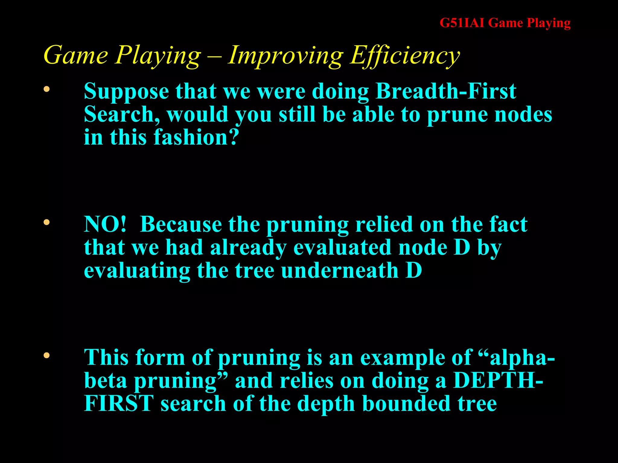 Game Playing – Improving Efficiency Suppose that we were doing Breadth-First Search, would you still be able to prune nodes in this fashion? NO!  Because the pruning relied on the fact that we had already evaluated node D by evaluating the tree underneath D This form of pruning is an example of “alpha-beta pruning” and relies on doing a DEPTH-FIRST search of the depth bounded tree 