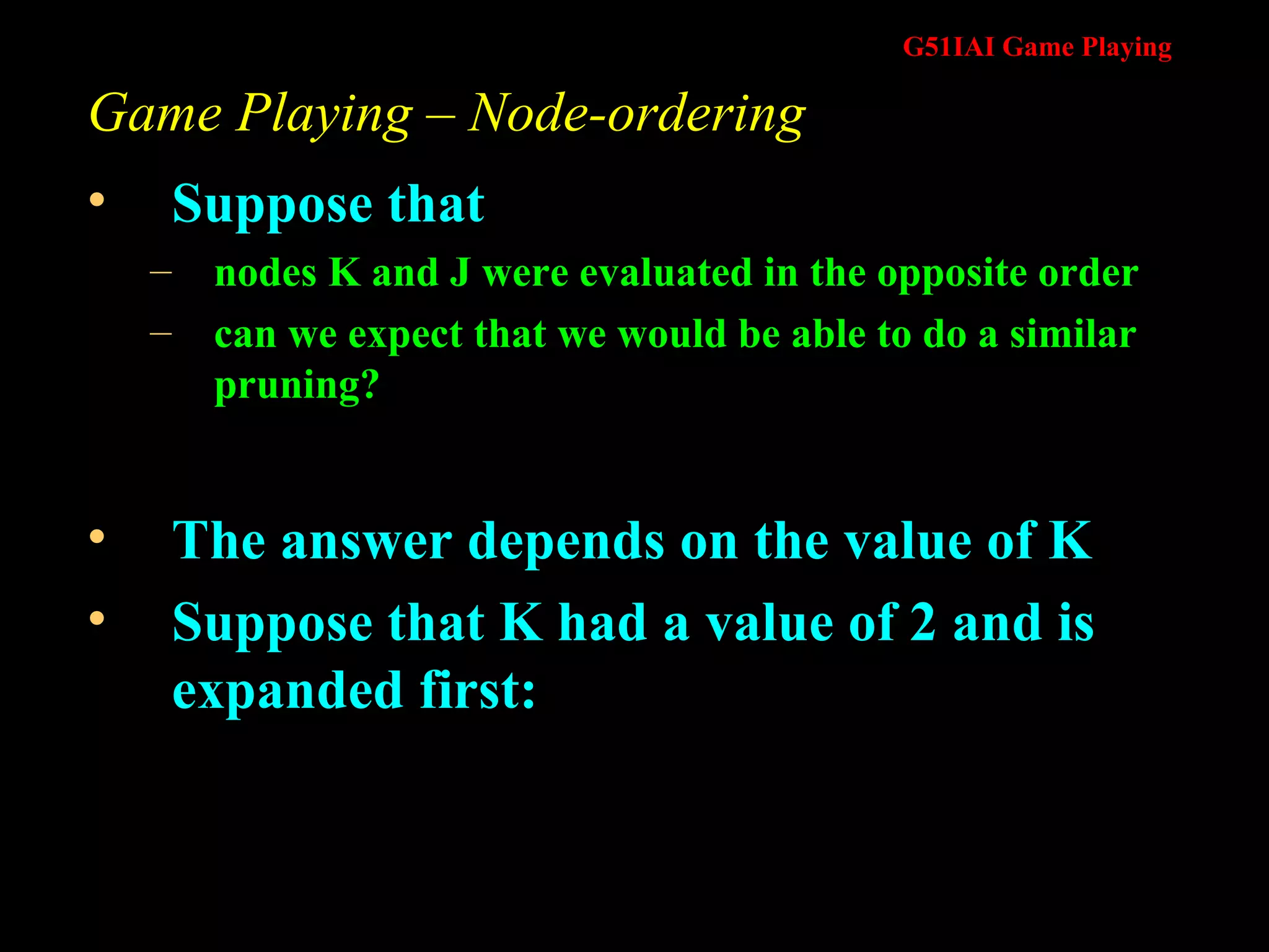 Game Playing – Node-ordering Suppose that  nodes K and J were evaluated in the opposite order can we expect that we would be able to do a similar pruning? The answer depends on the value of K Suppose that K had a value of 2 and is expanded first: 