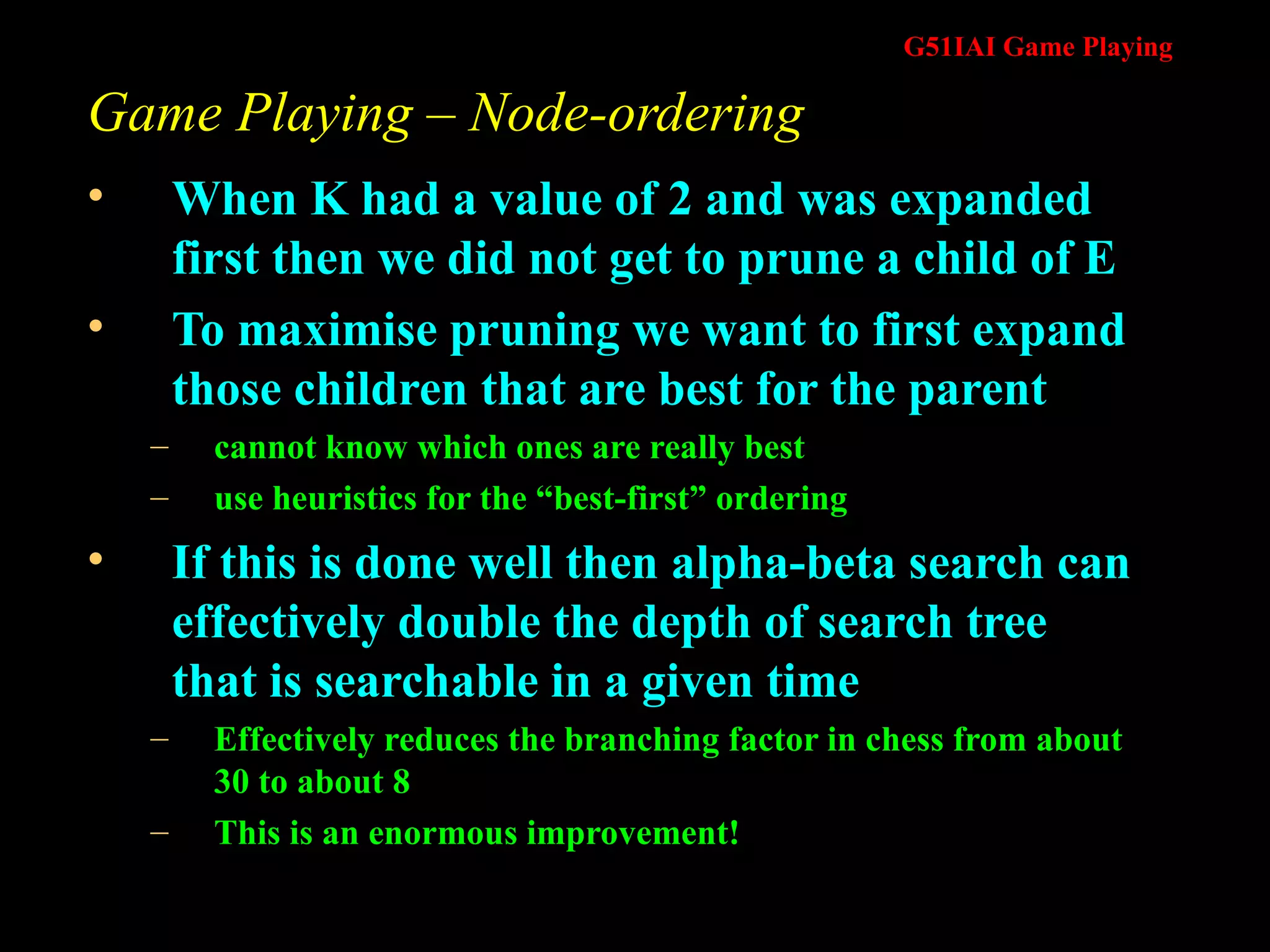 Game Playing – Node-ordering When K had a value of 2 and was expanded first then we did not get to prune a child of E To maximise pruning we want to first expand those children that are best for the parent cannot know which ones are really best use heuristics for the “best-first” ordering If this is done well then alpha-beta search can effectively double the depth of search tree that is searchable in a given time Effectively reduces the branching factor in chess from about 30 to about 8 This is an enormous improvement! 