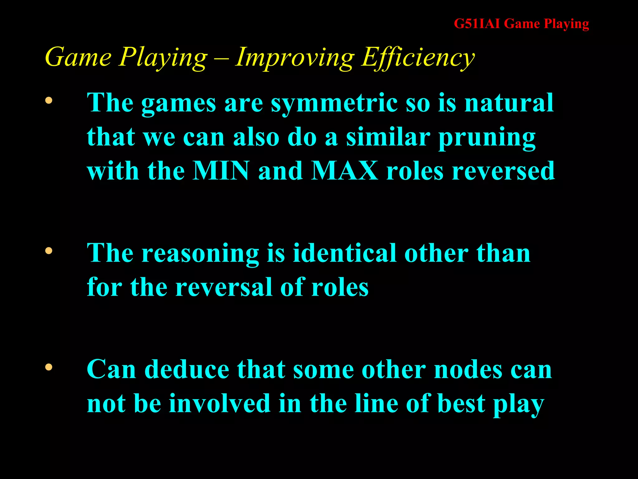 Game Playing – Improving Efficiency The games are symmetric so is natural that we can also do a similar pruning with the MIN and MAX roles reversed The reasoning is identical other than for the reversal of roles Can deduce that some other nodes can not be involved in the line of best play 