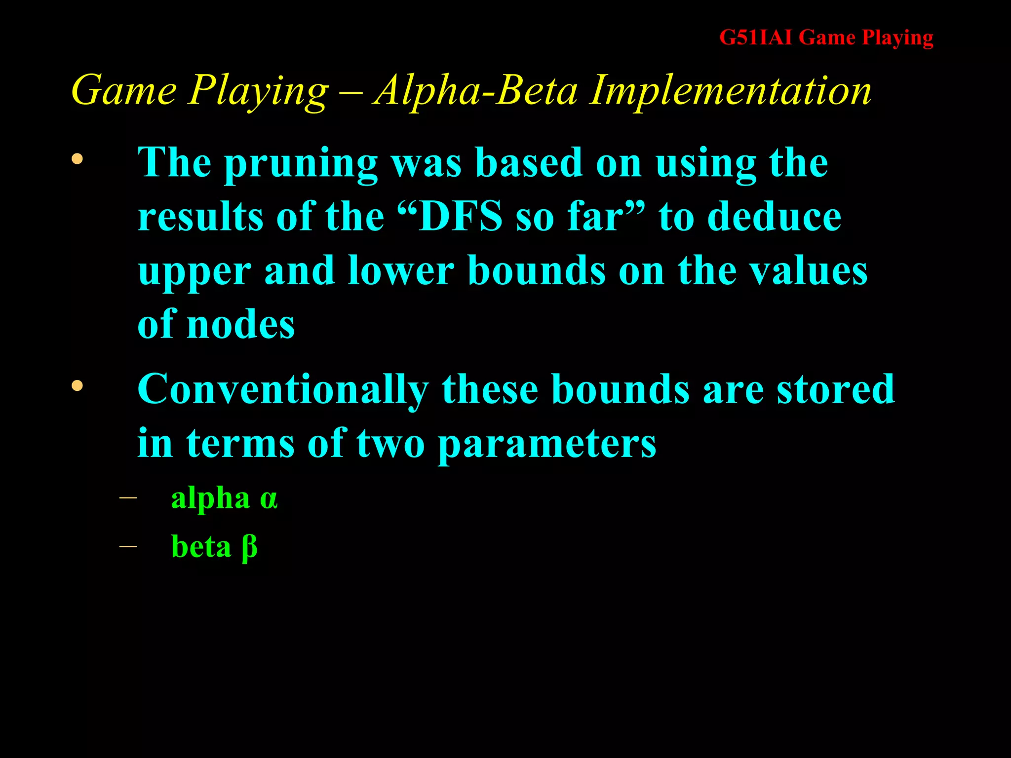 Game Playing – Alpha-Beta Implementation The pruning was based on using the results of the “DFS so far” to deduce upper and lower bounds on the values of nodes Conventionally these bounds are stored in terms of two parameters  alpha  α beta  β 
