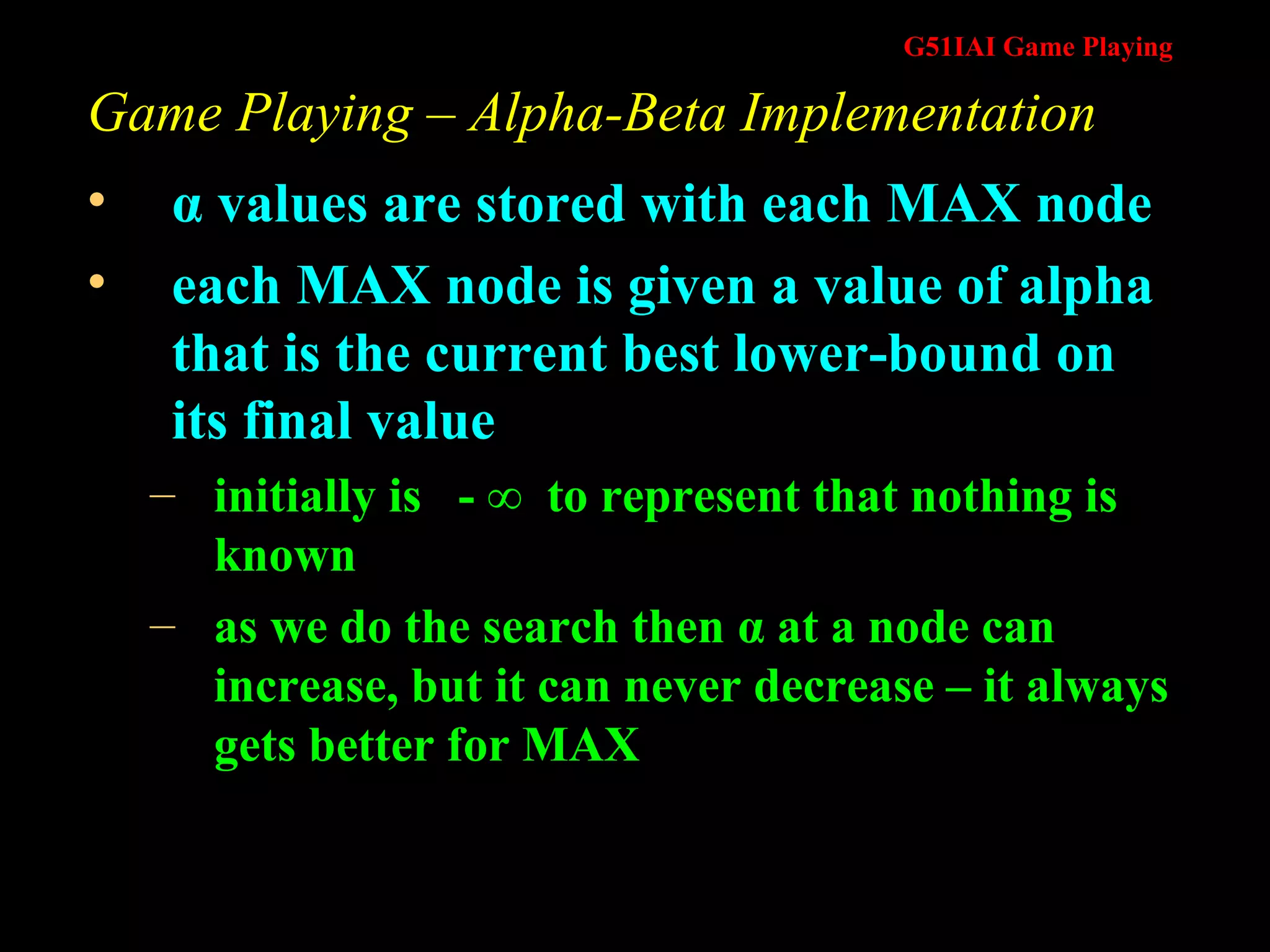 Game Playing – Alpha-Beta Implementation α  values are stored with each MAX node each MAX node is given a value of alpha that is the current best lower-bound on its final value initially is  - ∞  to represent that nothing is known as we do the search then  α  at a node can increase, but it can never decrease – it always gets better for MAX 