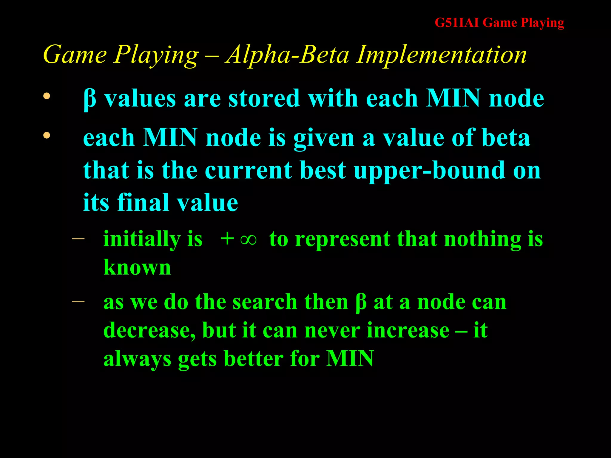 Game Playing – Alpha-Beta Implementation β  values are stored with each MIN node each MIN node is given a value of beta that is the current best upper-bound on its final value initially is  + ∞  to represent that nothing is known as we do the search then β at a node can decrease, but it can never increase – it always gets better for MIN 