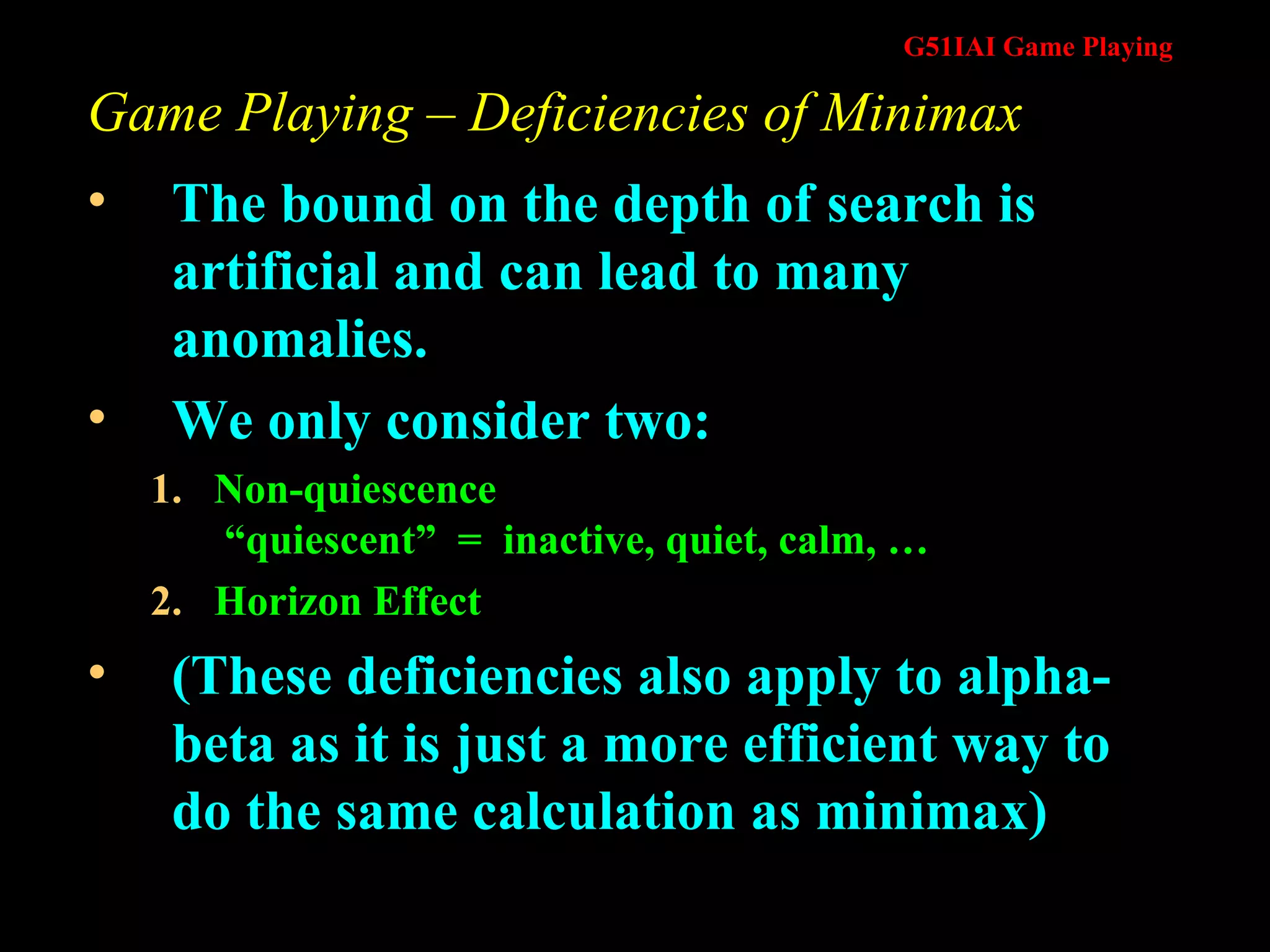 Game Playing – Deficiencies of Minimax The bound on the depth of search is artificial and can lead to many anomalies.  We only consider two: Non-quiescence  “quiescent”  =  inactive, quiet, calm, … Horizon Effect (These deficiencies also apply to alpha-beta as it is just a more efficient way to do the same calculation as minimax) 