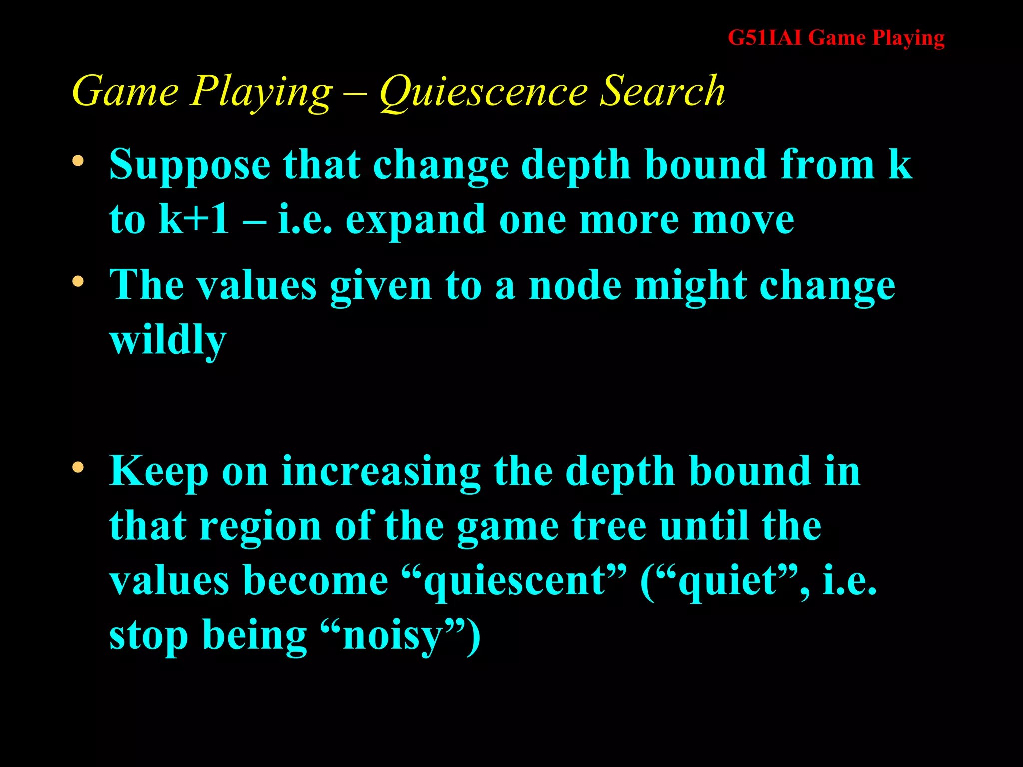 Game Playing – Quiescence Search Suppose that change depth bound from k to k+1 – i.e. expand one more move The values given to a node might change wildly Keep on increasing the depth bound in that region of the game tree until the values become “quiescent” (“quiet”, i.e. stop being “noisy”) 