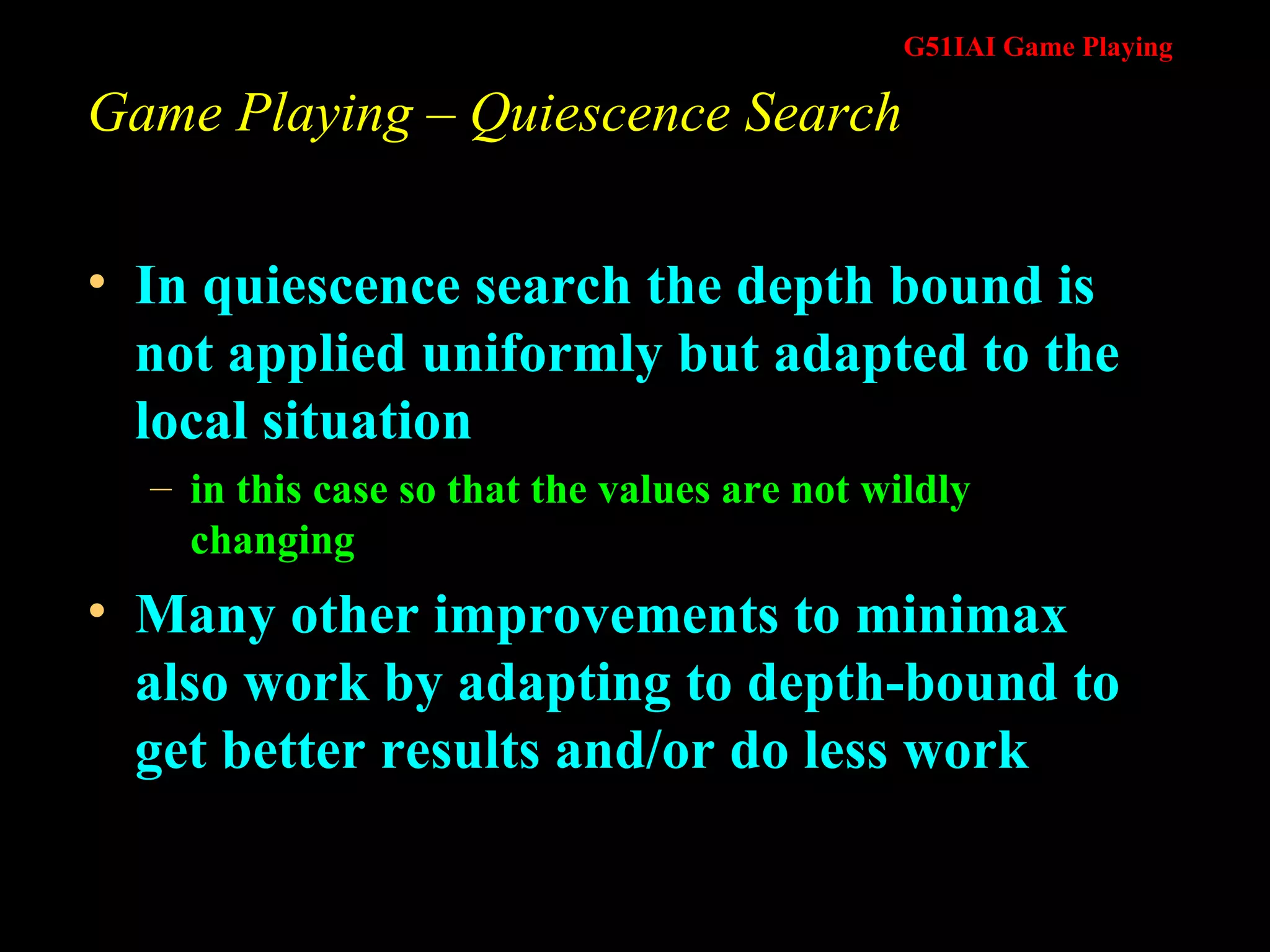 Game Playing – Quiescence Search In quiescence search the depth bound is not applied uniformly but adapted to the local situation in this case so that the values are not wildly changing  Many other improvements to minimax also work by adapting to depth-bound to get better results and/or do less work 