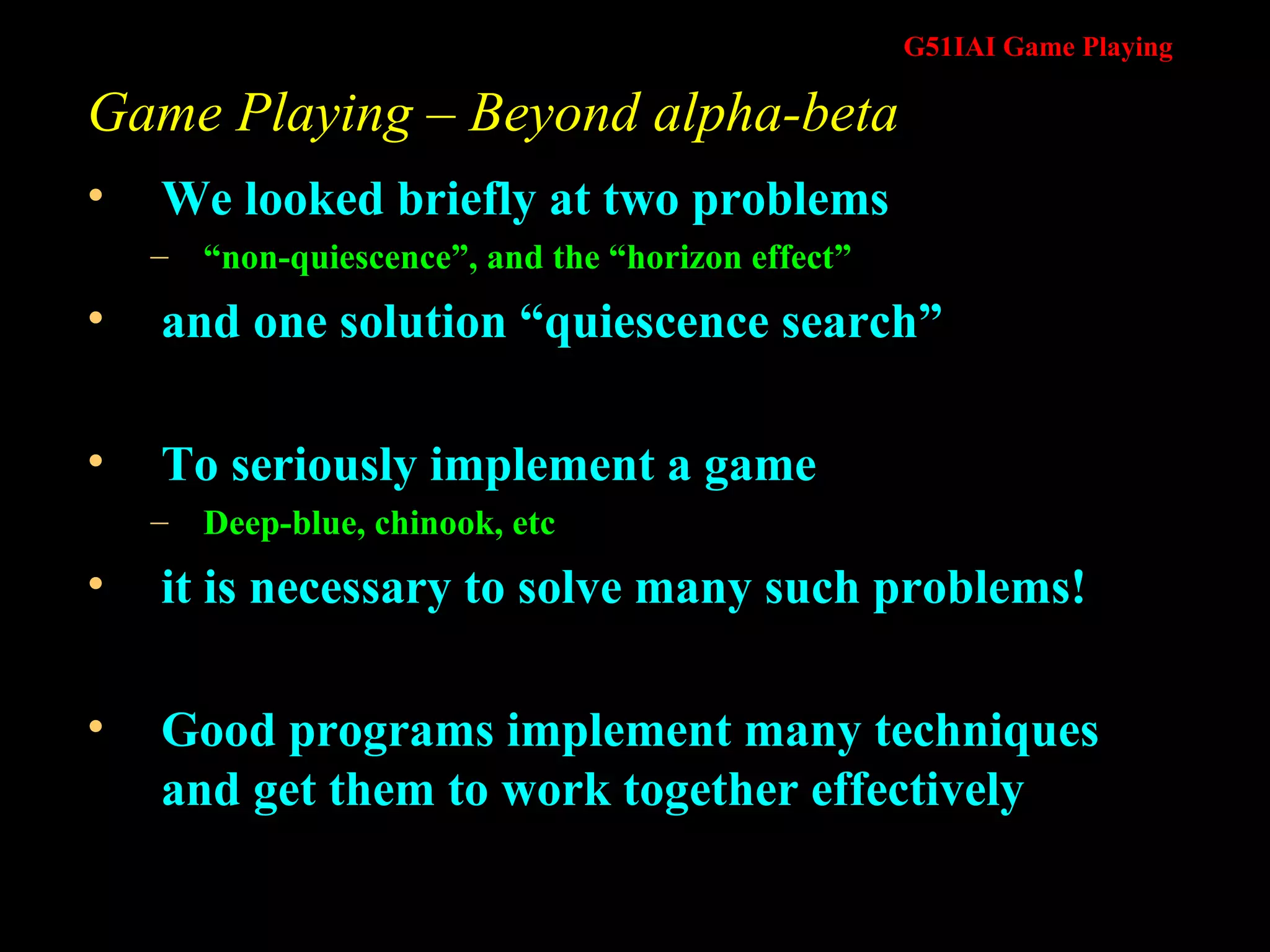 Game Playing – Beyond alpha-beta We looked briefly at two problems  “ non-quiescence”, and the “horizon effect” and one solution “quiescence search” To seriously implement a game  Deep-blue, chinook, etc it is necessary to solve many such problems! Good programs implement many techniques and get them to work together effectively 