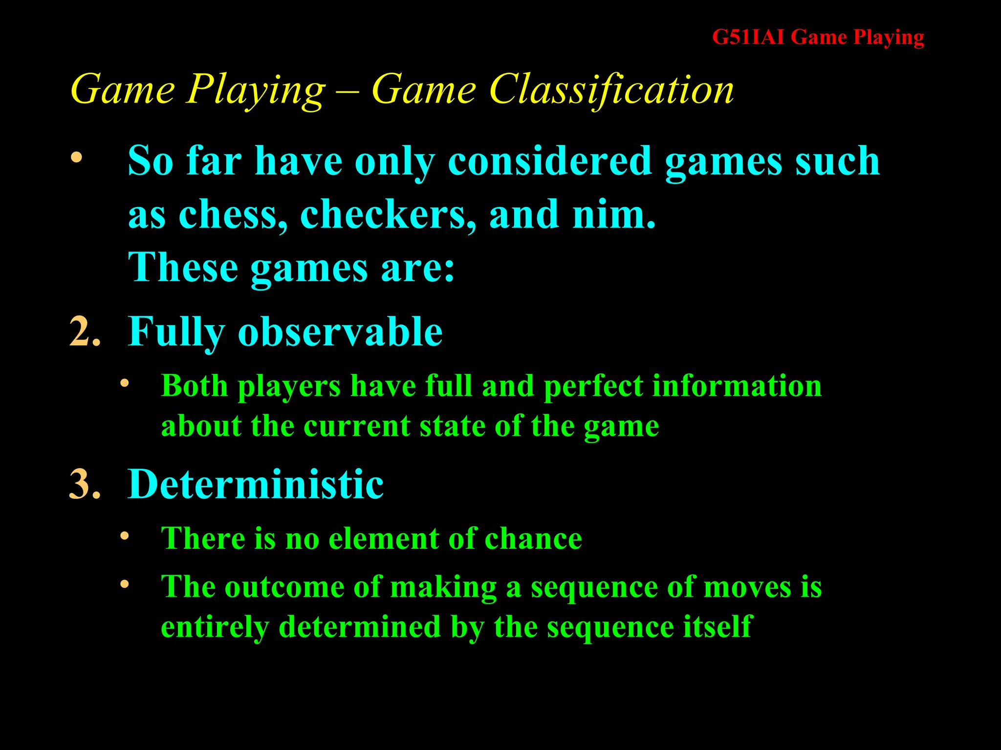 Game Playing – Game Classification So far have only considered games such as chess, checkers, and nim.  These games are: Fully observable Both players have full and perfect information about the current state of the game Deterministic  There is no element of chance The outcome of making a sequence of moves is entirely determined by the sequence itself 