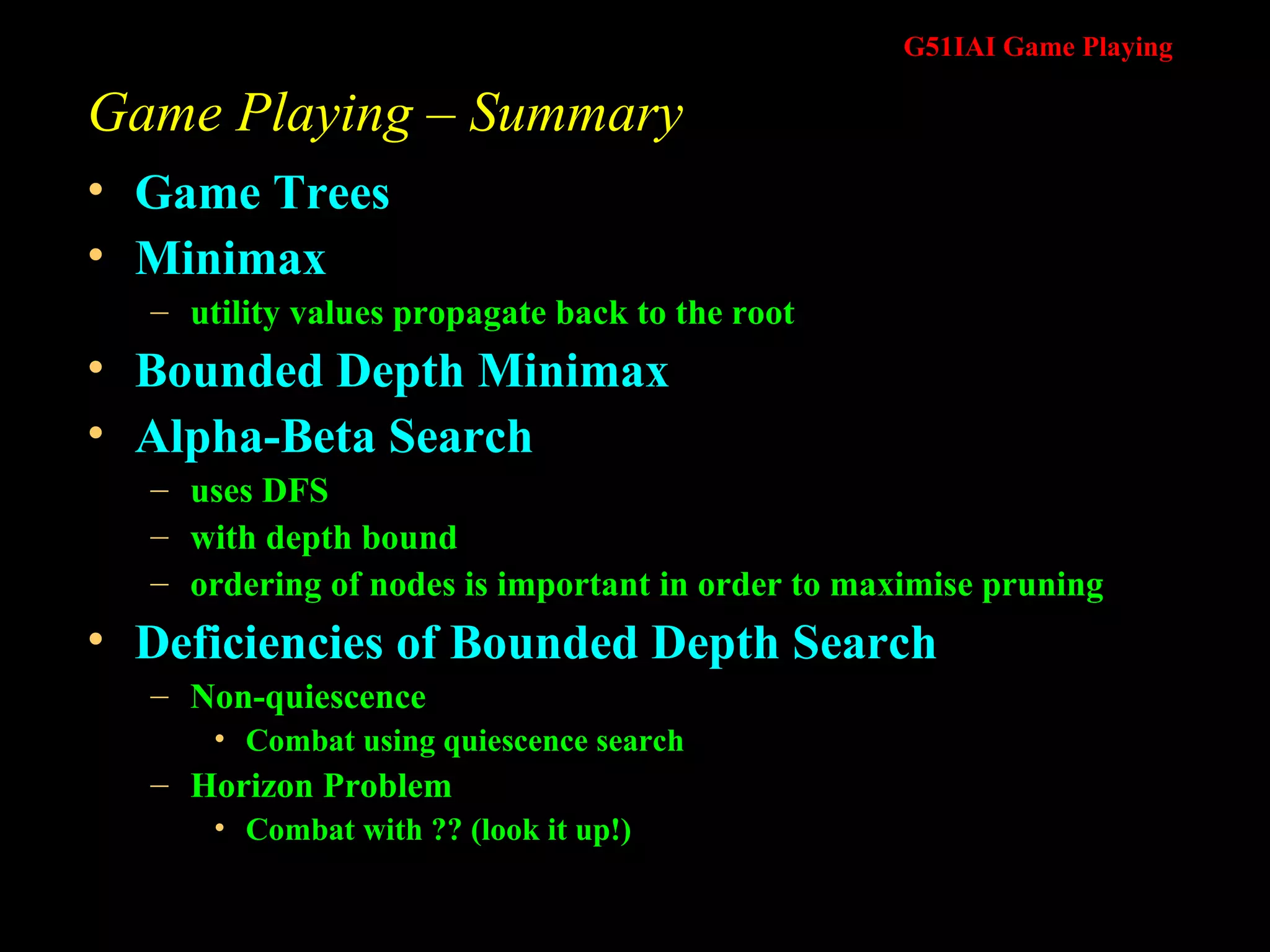 Game Playing – Summary Game Trees Minimax utility values propagate back to the root Bounded Depth Minimax Alpha-Beta Search  uses DFS with depth bound ordering of nodes is important in order to maximise pruning Deficiencies of Bounded Depth Search Non-quiescence Combat using quiescence search Horizon Problem Combat with ?? (look it up!) 